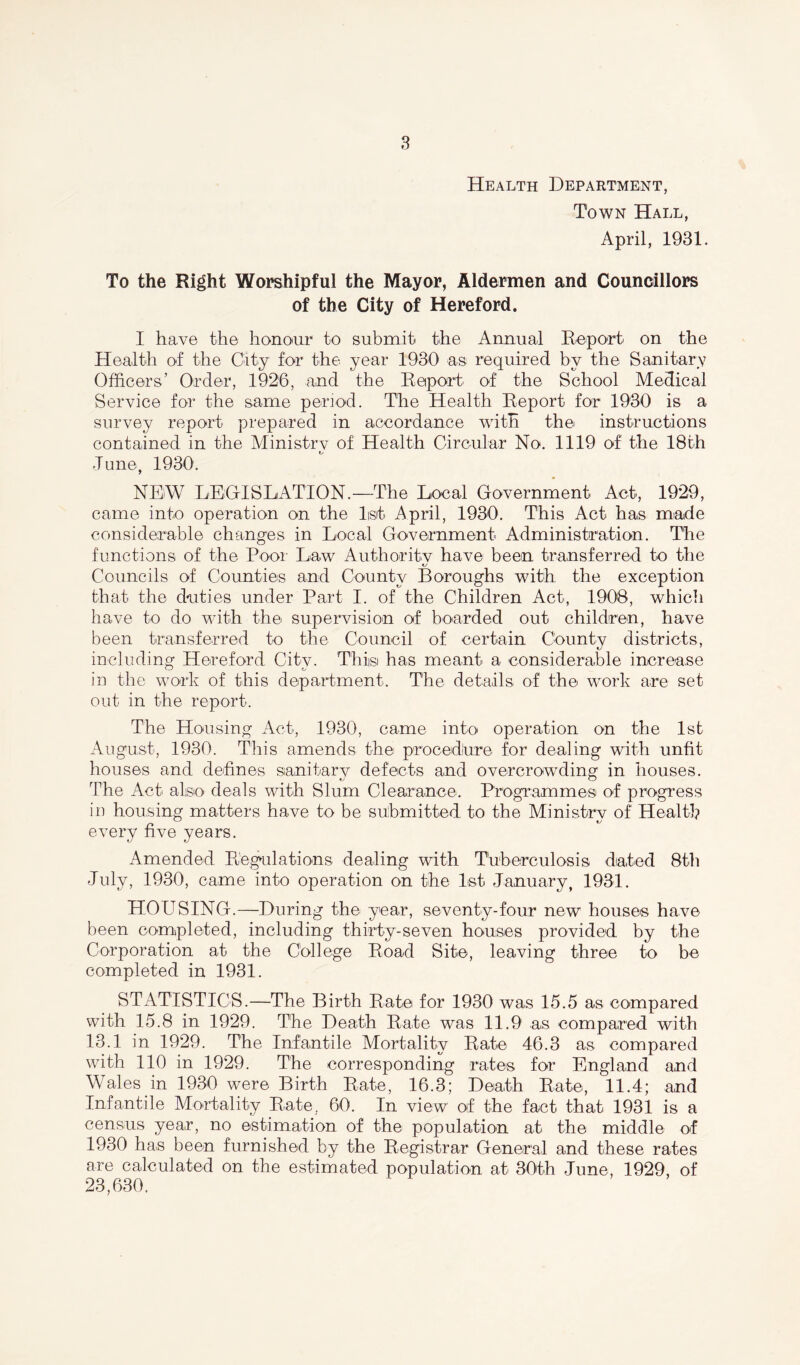 Health Department, Town Hall, April, 1931. To the Right Worshipful the Mayor, Aldermen and Councillors of the City of Hereford. I have the honour to submit the Annual Report on the Health of the City for the year 1930 as required by the Sanitary Officers’ Order, 1926, and the Report of1 the School Medical Service for the same period. The Health Report for 1930 is a survey report prepared in accordance with the instructions contained in the Ministry of Health Circular No. 1119 of the 18th June, 1930. NEW LEGISLATION.—The Local Government Act, 1929, came into operation on the list April, 1930. This Act has made considerable changes in Local Government Administration. The functions of the Pool' Law Authority have been transferred to the Councils of Counties and County Boroughs with the exception that the duties under Part I. of the Children Act, 1908, which have to do with the supervision of boarded out children, have been transferred to the Council of certain County districts, including Hereford City. This has meant a considerable increase in the work of this department. The details of the work are set out in the report. The Housing Act, 1930, came into operation on the 1st August, 1930. This amends the procedure for dealing with unfit houses and defines sanitary defects and overcrowding in houses. The Act also deals with Slum Clearance. Programmes of progress in housing matters have to be submitted to the Ministry of Health every five years. Amended Regulations dealing with Tuberculosis dated 8th July, 1930, came into operation on the 1st January, 1931. HOUSING.—During the year, seventy-four new houses have been completed, including thirty-seven houses provided by the Corporation at the College Road Site, leaving three to be completed in 1931. STATISTICS.—The Birth Rate for 1930 was 15.5 as compared with 15.8 in 1929. The Death Rate was 11.9 as compared with 13.1 in 1929. The Infantile Mortality Rate 46.3 as compared with 110 in 1929. The corresponding rates for England and Wales in 1930 were Birth Rate, 16.3; Death Rate, 11.4; and Infantile Mortality Rate, 60. In view of the fact that 1931 is a census year, no estimation of the population at the middle of 1930 has been furnished by the Registrar General and these rates are calculated on the estimated population at 30th June, 1929, of 23,630.