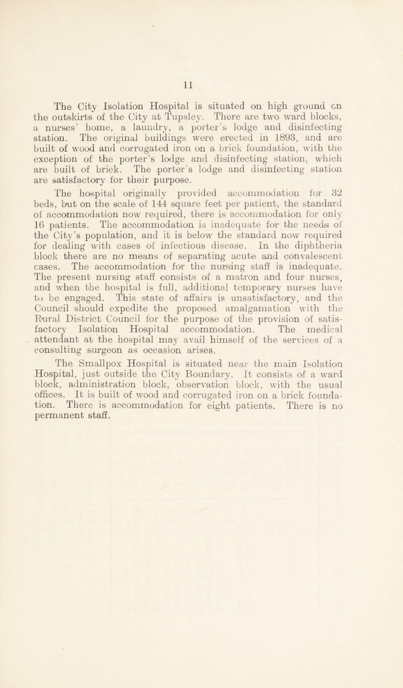 The City Isolation Hospital is situated on high ground on the outskirts of the City at Tupsley. There are two ward blocks, a nurses’ home, a laundry, a porter’s lodge and disinfecting station. The original buildings were erected in 1893, and are built of wood and corrugated iron on a brick foundation, with the exception of the porter’s lodge and disinfecting station, which are built of brick. The porter's lodge and disinfecting station are satisfactory for their purpose. The hospital originally provided accommodation for 32 beds, but on the scale of 144 square feet per patient, the standard of accommodation now required, there is accommodation for only 16 patients. The accommodation is inadequate for the needs of the City’s population, and it is below the standard now required for dealing with cases of infectious disease. In the diphtheria block there are no means of separating acute and convalescent cases. The accommodation for the nursing staff is inadequate. The present nursing staff consists of a matron and four nurses, and when the hospital is full, additional temporary nurses have to be engaged. This state of affairs is unsatisfactory, and the Council should expedite the proposed amalgamation with the Rural District Council for the purpose of the provision of satis- factory Isolation Hospital accommodation. The medical attendant at the hospital may avail himself of the services of a consulting surgeon as occasion arises. The Smallpox Hospital is situated near the main Isolation Hospital, just outside the City Boundary. It consists of a ward block, administration block, observation block, with the usual offices. It is built of wood and corrugated iron on a brick founda- tion. There is accommodation for eight patients. There is no permanent staff.