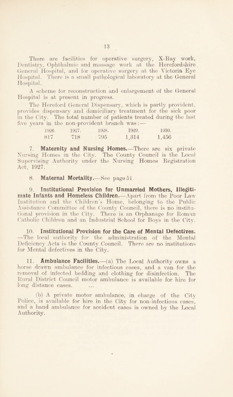 There are facilities for operative surgery, X-ITay work, Dentistry, Ophthalmic and massage work at the Herefordshire General Hospital, and for operative surgery at the Victoria Eye Hospital. There is a small pathological laboratory at the General Hospital. i A scheme for reconstruction and enlargement of the General Hospital is a,t present in progress. The Hereford General Dispensary, which is partly provident, provides dispensary and domiciliary treatment for the sick poor in the City. The total number of patients treated during the last five years in the non-provident branch was: — 1926. 1927. 1928. 1929. 1930. 817 718 795 1,314 1,456 7. Maternity and Nursing Homes.—There are six private Nursing Homes in the City. The County Council is the Local Supervising Authority under the Nursing Homes Registration Act, 1927.' 8. Maternal Mortality.—See page 51. 9. Institutional ProYision for Unmarried Mothers, Illegiti- mate Infants and Homeless Children,—Apart from the Poor Law Institution and the Children’s Home, belonging to the Public Assistance Committee of the County Council, there is no institu- tional provision in the City. There is an Orphanage for Roman Catholic Children and an Industrial School for Boys in the City. 10. Institutional Provision for the Care of Mental Defectives. —The local authority for the administration of the Mental Deficiency Acts is the County Council. There are no institutions for Mental defectives in the City. 11. Ambulance Facilities.—(a) The Local Authority owns a horse drawn ambulance for infectious caisies, and a van for the removal of infected bedding and clothing for disinfection. The Rural District Council motor ambulance is available for hire for long distance cases. (b) A private motor ambulance, in charge of the City Police, is available for hire in the City for non-infectious cases, and a hand ambulance for accident cases is owned by the Local Authority.