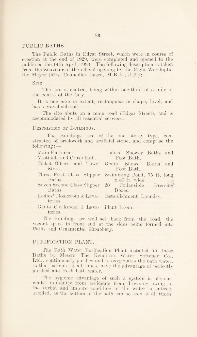 PUBLIC BATHS. The Public Baths in Edgar Street, which were in course of erection at the end of 1929, were completed and opened to the public on the 14th April, 1930. The following description is taken from the Souvenir of the official opening by the Bight Worshipful the Mayor (Mrs. Councillor Luard, M.B.E., J.P.): Site. The site is central, being within one-third of a mile of the centre of the City. It is one acre in extent, rectangular in shape, level, and has a gravel sub-soil. The isiite abuts on a main road (Edgar Street), and is accommodated by all essential services. Description of Buildings. The Buildings are of the one storey type, con- structed of brickwork and artificial stone, and comprise the following: — Main Entrance. Vestibule and Crush Hall. Ticket Offices and Towel Store. Three First Class Slipper Baths. Seven Second Class Slipper Baths. Ladies’ Cloakroom & Lava- tories. Gents’ Cloakroom & Lava- tories. The Buildings are well set back from the road, the vacant space in front and at the sides being formed into Paths and Ornamental Shrubbery. PURIFICATION PLANT. The Bath Water Purification Plant installed in these Baths by Messrs. The Kennicott Water Softener Co., Ltd., continuously purifies and re-oxygenates the bath water, so that bathers, at all times, have the advantage of perfectly purified and fresh bath water. The hygienic advantage of such a system is obvious, whilst immunity from accidjents from drowning owing to the turbid and impure condition of the water is entirely avoided, as the bottom of the bath can be seen at all times. Ladies’ Shower Baths and Foot Bath. Gents’ Shower Baths and Foot Bath. Swimming Pond, 75 ft. long x 30 ft. wide. 28 Collapsible Dressing Boxes. E stablishment Laundry. Plant Boom.