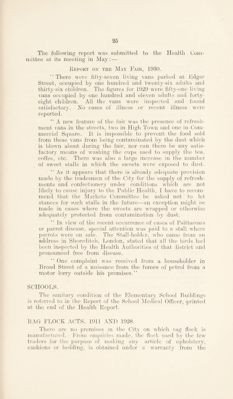 The following report was submitted to the Health Com- mittee at its meeting in May: — Report on the May Fair, 1930. “ There were fifty-seven living vans parked at Edgar Street, occupied by one hundred and twenty-six adults and thirty-six children. The figures for 1929 were fifty-one living vans occupied by one hundred and eleven adults and forty- eight children. All the vans were inspected and found satisfactory. No cases of illness or recent illness were reported. “ A new feature of the fair was the presence of refresh- ment vans in the streets, two in High Town and one in Com- mercial Square. It is impossible to prevent the food sold from these vans from being contaminated by the dust which is blown about' during the fair, nor can there be any satis- factory means of washing the cups used to supply the tea, coffee, etc. There was also a large increase in the number of sweet stalls in which the sweets were exposed to dust. “ As it appears that there is already adequate provision made by the tradesmen of the City for the supply of refresh- ments and confectionery under conditions which are not likely to cause injury to the Public Health, I have to recom- mend that the Markets Committee be asked not to let stances for such stalls in the future-—an exception might be made in cases where the sweets are wrapped or otherwise adequately protected from contamination by dust. In view of the recent occurrence of cases of Psittacosis or parrot disease, special attention was paid to a stall where parrots were on sale. The Stall-holder, who came from an address in Shoreditch, London, stated that all the birds had been inspected by the Health Authorities of that district and pronounced free from disease. One complaint was received from a householder in Broad Street of a nuisance from the fumes of petrol from a motor lorry outside his premises.” SCHOOLS. The sanitary condition of the Elementary School Buildings is referred to in the Report of the School Medical Officer, printed at the end of the Health Report. RAG FLOCK ACTS, 1911 AND 1928. There are no premises in the City on which rag flock is manufactured. From enquiries made, the flock used by1 the few traders for the purpose of making any article of upholstery, cushions or bedding, is obtained under a warranty from the