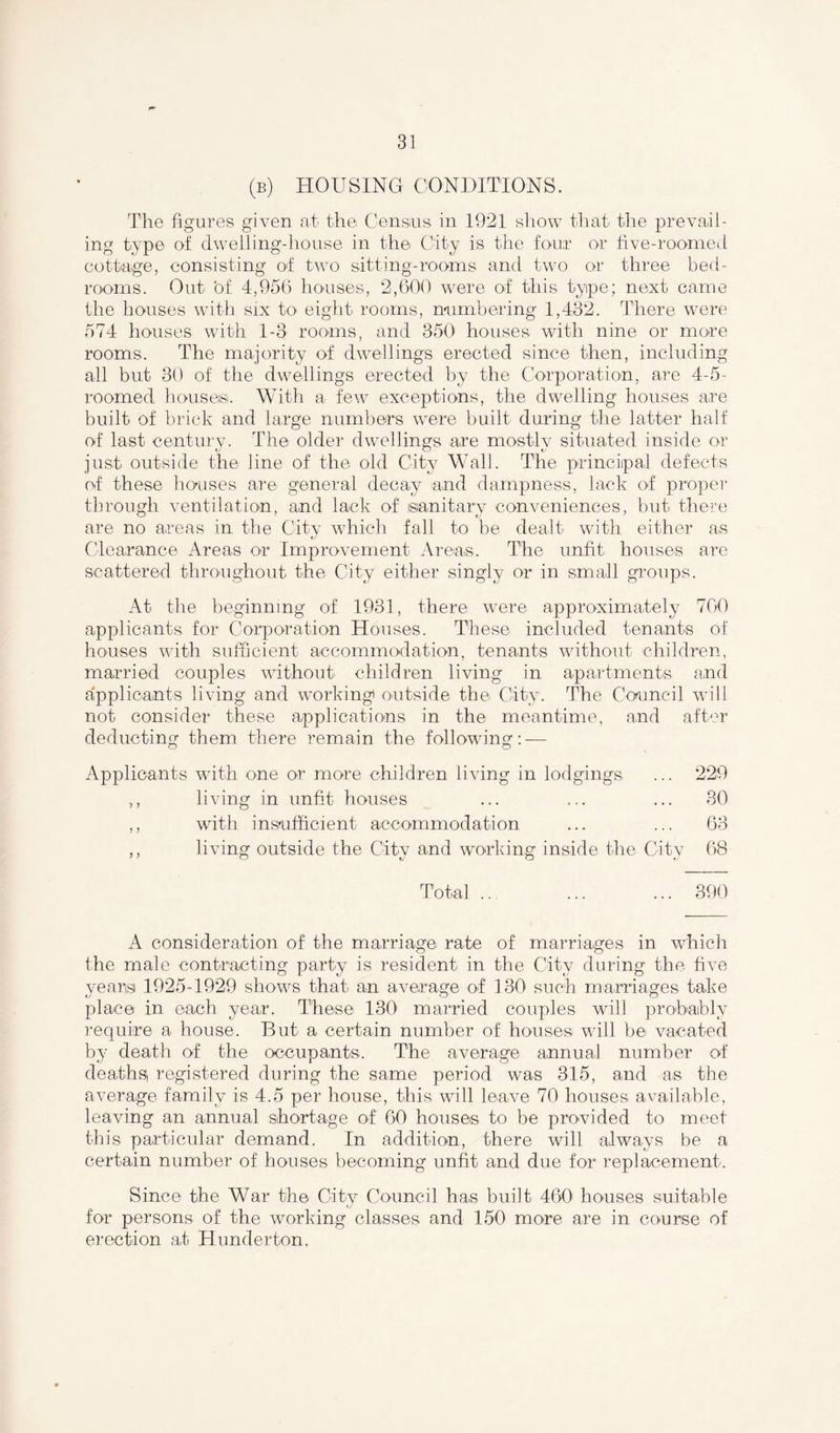 (b) housing conditions. The figures given at the. Census in 1921 show that tire prevail- ing type of dwelling-house in the City is the four or five-roomed cottage, consisting of two sitting-rooms and two or three bed- rooms. Out ’of 4,956 houses, 2,600 were of this tyipe; next came the houses with six to eight rooms, numbering 1,432. There were 574 houses with 1-3 rooms, and 350 houses with nine or more rooms. The majority of dwellings erected since then, including all but 30 of the dwellings erected by the Corporation, are 4-5- roomed houses. With a few exceptions, the dwelling houses are built of brick and large numbers were built during the latter half of last century. The older dwellings are mostly situated inside or just outside the line of the old City Wall. The principal defects of these houses are general decay and dampness, lack of proper through ventilation, and lack of sanitary conveniences, but there are no areas in the City which fall to be dealt with either as Clearance Areas or Improvement Areas. The unfit houses are scattered throughout the City either singly or in small groups. At the beginning of 1931, there were approximately 700 applicants for Corporation Houses. These included tenants of houses with sufficient accommodation, tenants without children, married couples without children living in apartments and applicants living and working) outside the City. The Council will not consider these applications in the meantime, and after deducting them there remain the following: — Applicants wdth one or more children living in lodgings ... 229 ,, living in unfit houses ... ... ... 80 ,, with insufficient accommodation ... ... 63 ,, living outside the City and working inside the City 68 Total ... ... ... 390 A consideration of the marriage rate of marriages in which the male contracting party is resident in the City during the five years 1925-1929 shows that an average of 130 such marriages take place in each year. These 1301 married couples will probably require a house. But a certain number of houses will be vacated by death of the occupants. The average annual number of deaths registered during the same period was 315, and as the average family is 4.5 per house, this will leave 70 houses available, leaving an annual shortage of 60 houses to be provided to meet this particular demand. In addition, there will always be a certain number of houses becoming unfit and due for replacement. Since the War the City Council has built 4601 houses suitable for persons of the working classes and 150 more are in course of erection at Hunderton.