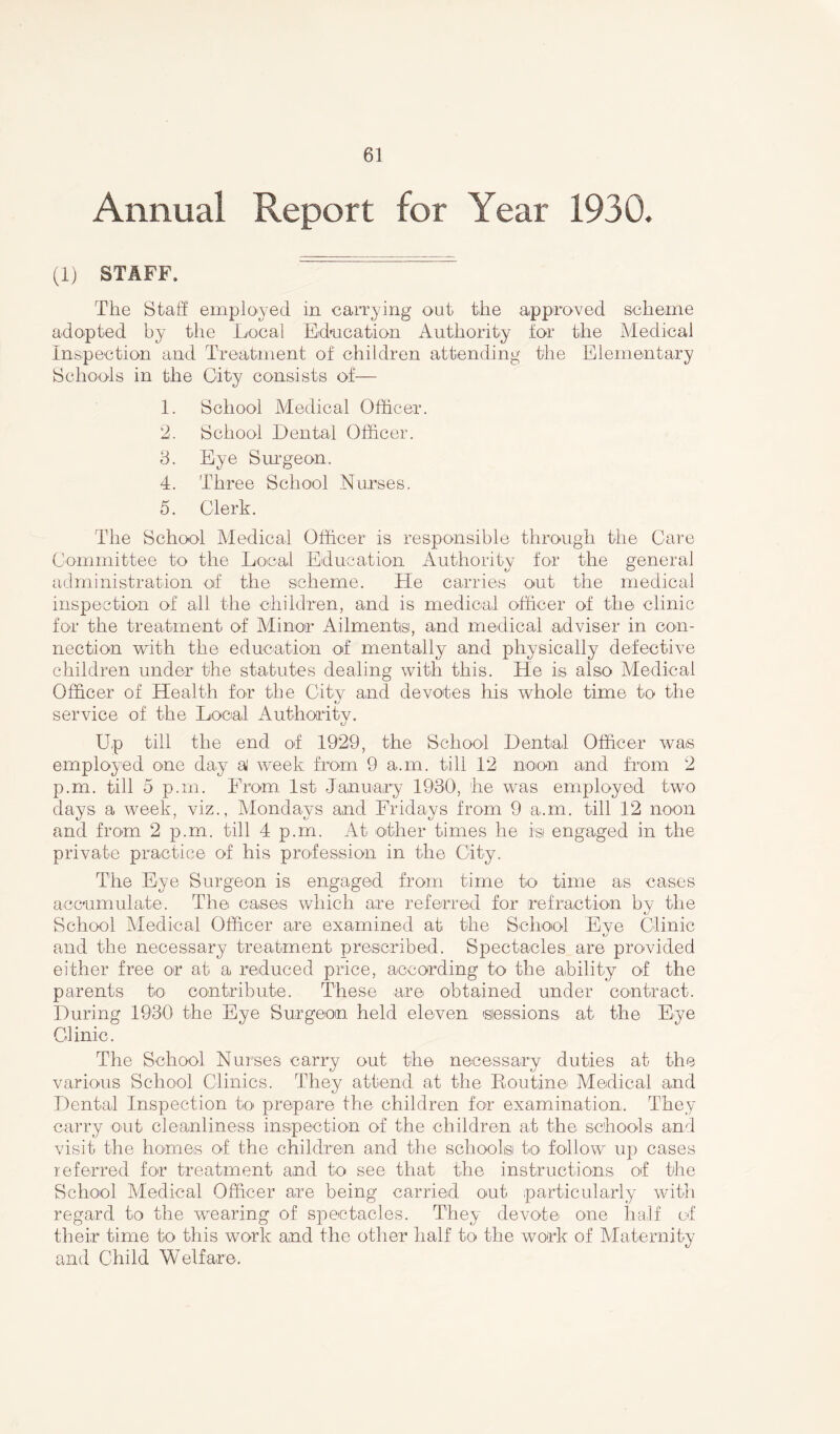 Annual Report for Year 1930. (1) STAFF. The Staff employed in carrying out the approved scheme adopted by the .Local Education Authority for the Medical Inspection and Treatment of children attending the Elementary Schools in the City consists of— 1. School Medical Officer. 2. School Dental Officer. 3. Eye Surgeon. 4. Three School Nurses. 5. Clerk. The School Medical Officer is responsible through the Care Committee to the Local Education Authority for the general administration of the scheme. He carries out the medical inspection of all the children, and is medical officer of the clinic for the treatment of Minor Ailments, and medical adviser in con- nection with the education of mentally and physically defective children under the statutes dealing with this. He is also Medical Officer of Health for the City and devotes his whole time to the service of the Local Authority. Up till the end of 1929, the School Dental Officer was employed one day a' week from 9 a,m. till 12 noon and from 2 p.m. till 5 p.m. From 1st January 1930, he was employed two days a week, viz., Mondays and Fridays from 9 a.m. till 12 noon and from 2 p.m. till 4 p.m. At other times he isi engaged in the private practice of his profession in the City. The Eye Surgeon is engaged from time to time as cases accumulate. The cases which are referred for refraction by the School Medical Officer are examined at the School Eye Clinic and the necessary treatment prescribed. Spectacles are provided either free or at a reduced price, according to the ability of the parents to contribute. These are obtained under contract. During 1930 the Eye Surgeon held eleven sessions at the Eye Clinic. The School Nurses carry out the necessary duties at the various School Clinics. They attend at the Routine Medical and Dental Inspection to prepare the children for examination. They carry out cleanliness inspection of the children at the schools and visit the homes of the children and the schools to follow up cases referred for treatment and to see that the instructions of the School Medical Officer are being carried out particularly with regard to the wearing of spectacles. They devote one half of their time to this work and the other half to the work of Maternity and Child Welfare.