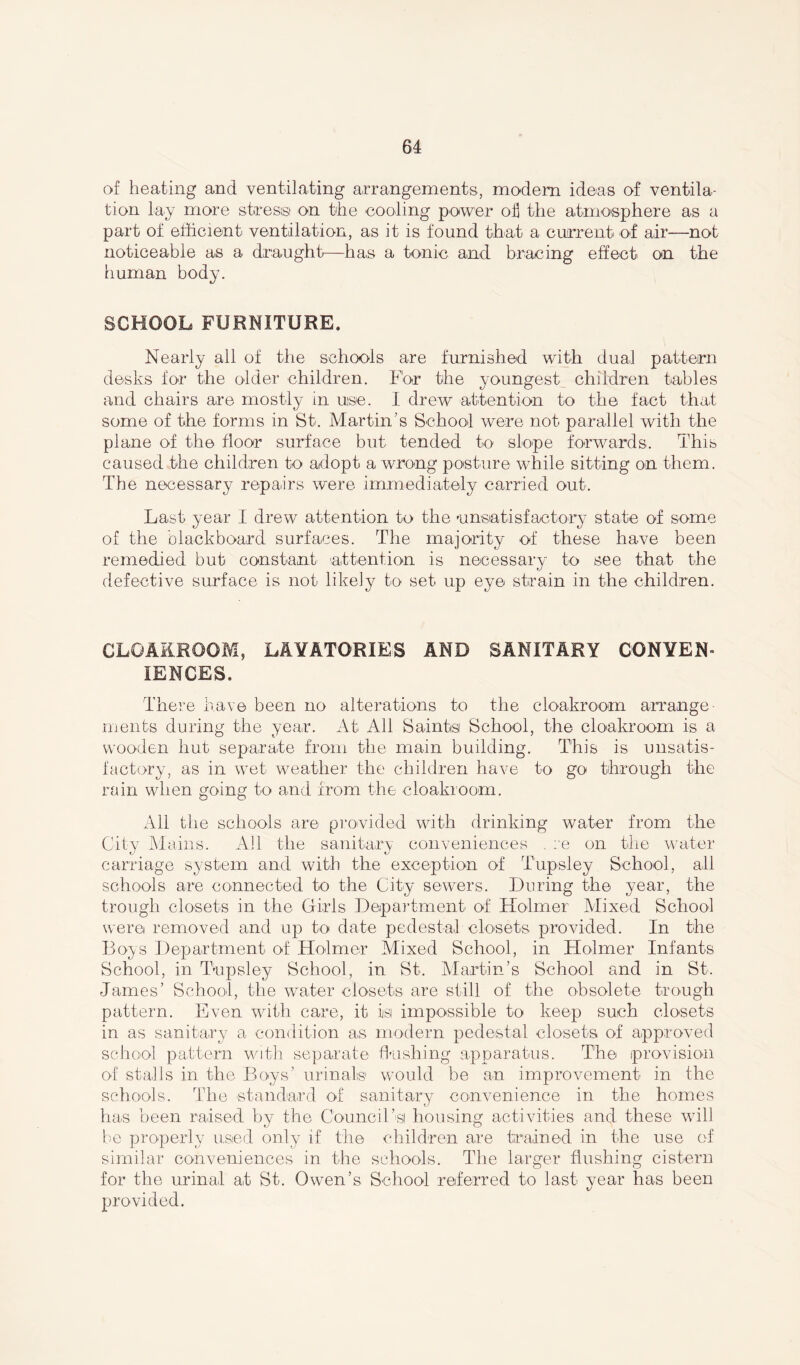 of heating and ventilating arrangements, modem ideas of ventila- tion lay more stress on the cooling power oil the atmosphere as a part of efficient ventilation, as it is found that a current of air—not noticeable as a. draught-—has a tonic and bracing effect on the human body. SCHOOL FURNITURE. Nearly all of the schools are furnished with dual pattern desks for the older children. For the youngest children tables and chairs are mostly in use. I drew attention to the fact that some of the forms in St. Martin’s School were not parallel with the plane of the floor surface but tended to slope forwards. This caused the children to adopt a wrong posture while sitting on them. The necessary repairs were immediately carried out. Last year I drew attention to the 'unsatisfactory state of some of the blackboard surfaces. The majority of these have been remedied but constant attention is necessary to see that the defective surface is not likely to set up eye strain in the children. CLOAKROOM, LAVATORIES AND SANITARY CONVEN- IENCES. There have been no alterations to the cloakroom arrange ments during the year. At All Saints School, the cloakroom is a wooden hut separate from the main building. This is unsatis- factory, as in wet weather the children have to go through the rain when going to and from the cloakroom. All the schools are provided with drinking water from the City Mains. Ail the sanitary conveniences . re on the water carriage system and with the exception of Tupsley School, all schools are connected to the City sewers. During the year, the trough closets in the Girls Department of Holmer Mixed School were removed and up to date pedestal closets provided. In the Boys Department of Holmer Mixed School, in Holmer Infants School, in Tupsley School, in St. Martin’s School and in St. James’ School, the water closets are still of the obsolete trough pattern. Even with care, it is impossible to keep such closets in as sanitary a condition as modern pedestal closets of approved school pattern with separate flushing apparatus. The provision of stalls in the Boys’ urinals would be an improvement in the schools. The -standard of sanitary convenience in the homes has been raised by the Council’s! housing activities and these will be properly used only if the children are trained in the use of similar conveniences in the schools. The larger flushing cistern for the urinal a.t St. Owen’s School referred to last year has been provided.