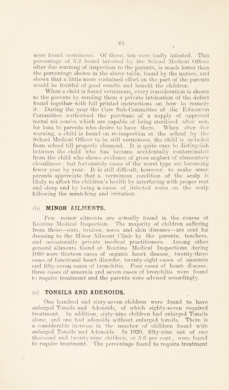 63 were found verminous. Of these, ten were badly infested. This percentage of 3.2 found infested by the School Medical Officer after due warning of inspection to the parents, is much lower than the percentage shown in the above table, found by the nurses, and shows that a little more sustained effort on the part of the parents would be fruitful of good results and benefit the children. When a child is found verminous, every consideration is shown to the parents by sending them a private intimation of the defect found together with full printed instructions on how to remedv it. During the year the Oare Sub-Committee of the Education Committee authorised the purchase of a supply of approved metal nit combs which are capable of being sterilised after use, for loan to parents who desire to have them. When after due warning, a child is found on re-inspection at the school by the School Medical Officer to be still verminous, the child is excluded from school till properly cleansed. It is quite easy to distinguish between the child who has become accidentally contaminated from the child who shows evidence of gross neglect of elementary cleanliness : but fortunately cases of the worst type are becoming fewer year by year. It is still difficult, however, to make some parents appreciate that a verminous condition of the scalp is likely to affect the children’s health by interfering with proper rest and sleep and by being ai cause of infected sores on the scalp following the scratching and irritation. (b) MINOR AILMENTS. Few minor ailments are aetuallv found in the course of tJ lion tine Medical Inspection. The majority of children suffering from these—cuts, bruises, sores and skin diseases—are sent for dressing to the Minor Ailment Clinic by the parents, teachers, and occasionally private medical practitioners. Among other general ailments found at Routine Medical Inspections during 1930 were thirteen cases of organic heart disease, twenty-three cases of functional heart disorder, twenty-eight cases of anaemia and fifty-seven cases of bronchitis. Four cases of heart disease, three cases of anaemia and seven cases of bronchitis were found to require treatment and the parents were advised accordingly. (c) TONSILS AND ADENOIDS. One hundred and sixty-seven children were found to have enlarged Tonsils and Adenoids, of which eighty-seven required treatment. In addition, sixtv-nine children had enlarged Tonsils alone, and one had adenoids without enlarged tonsils. There is a considerable increase in the number of children found with enlarged Tonsils and Adenoids. In 1929, fifty-nine out of one thousand and twenty-nine children, or 5.6 per cent., were found to require treatment. The percentage found to require treatment