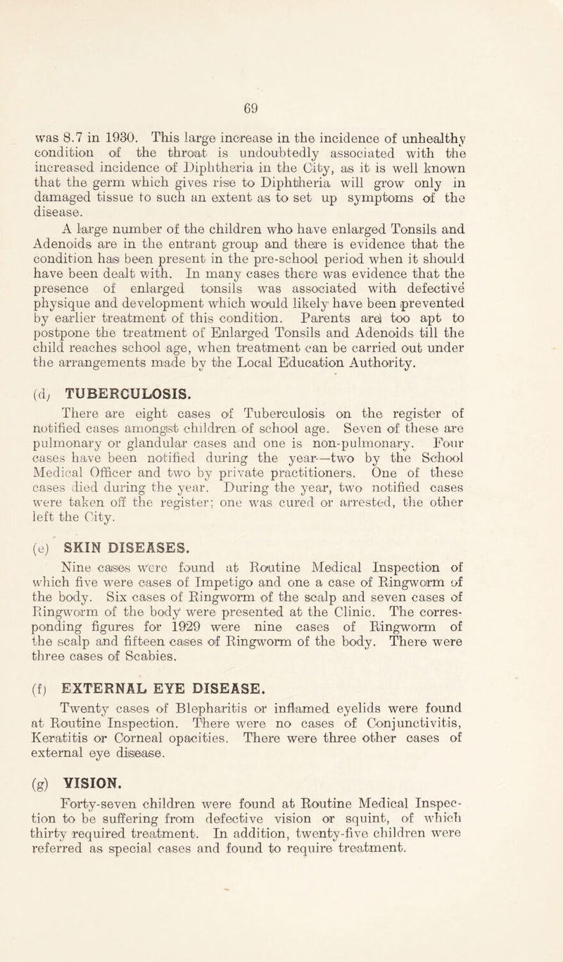 was 8.7 in 1930. This large increase in the incidence of unhealthy condition of the throat is undoubtedly associated with the increased incidence of Diphtheria in the City, as it is well known that the germ which gives rise to Diphtheria will grow only in damaged tissue to such an extent as to set up symptoms of the disease. A large number of the children who have enlarged Tonsils and Adenoids are in the entrant group and there is evidence that the condition has been present in the pre-school period when it should have been dealt with. In many cases there was evidence that the presence of enlarged tonsils was associated with defective physique and development which would likely have been prevented by earlier treatment' of this condition. Parents are) too apt to postpone the treatment of Enlarged Tonsils and Adenoids till the child reaches school age, wdien treatment can be carried out under the arrangements made by the Local Education Authority. (d, TUBERCULOSIS. There are eight cases of Tuberculosis on the. register of notified cases amongst children of school age. Seven of these are pulmonary or glandular cases and one is non-pulmonary. Four cases have been notified during the year—two by the School Medical Officer and two by private practitioners. One of these cases died during the year. During the year, two notified cases were taken off the register; one was cured or arrested, the other left the City. (e) SKIN DISEASES, Nine cases were found at Routine Medical Inspection of which five were cases of Impetigo and one a case of Ringworm of the body. Six cases of Ringworm of the scalp and seven cases of Ringworm of the body were presented at the Clinic. The corres- ponding figures for 1929 were nine cases of Ringworm of the scalp and fifteen cases of Ringworm of the body. There were three cases of Scabies. (f) EXTERNAL EYE DISEASE. Twenty cases of Blepharitis or inflamed eyelids were found at Routine Inspection. There were no cases of Conjunctivitis, Keratitis or Corneal opacities. There were three other cases of external eye disease. (g) VISION. Forty-seven children were found at Routine Medical Inspec- tion to be suffering from defective vision or squint, of wdiich thirty required treatment. In addition, twenty-five children were referred as special cases and found to require treatment.