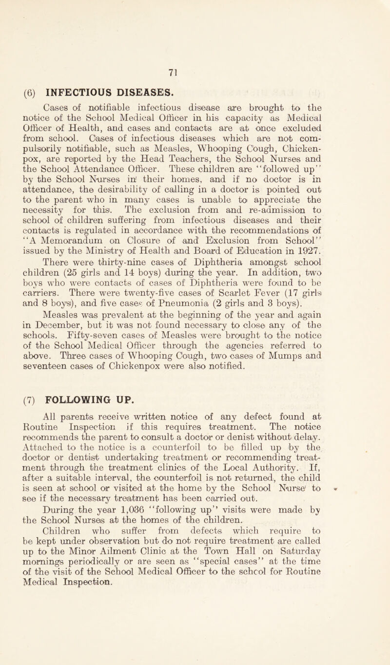 (6) INFECTIOUS DISEASES. Cases of notifiable infectious disease are brought to the notice of the School Medical Officer in his capacity as Medical Officer of Health, and cases and contacts are at once excluded from school. Oases of infectious diseases which are not com- pulsorily notifiable, such as Measles, Whooping Cough, Chicken- pox, are reported by the Head Teachers, the School Nurses and the School Attendance Officer. These children are “followed up’’ by the School Nurses in' their homes, and if no doctor is in attendance, the desirability of calling in a doctor is pointed out to the parent who in many cases is unable to appreciate the necessity for this. The exclusion from and re-admission to school of children suffering from infectious diseases and their contacts is regulated in accordance with the recommendations of “A Memorandum on Closure of and Exclusion from School” issued by the Ministry of Health and Board of Education in 1927. There were thirty-nine cases of Diphtheria amongst school children (25 girls and 14 boys) during the year. In addition, two boys who were contacts of cases of1 Diphtheria were found to be carriers. There were twenty-five cases of Scarlet Fever (17 girls and 8 boys), and five cases of Pneumonia (2 girls and 3 boys). Measles was prevalent at the beginning of the year and again in December, but it was not found necessary to close any of the schools. Fifty-seven cases of Measles were brought to the notice of the School Medical Officer through the agencies referred to above. Three cases of Whooping Cough, two cases of Mumps and seventeen cases of Chickenpox were also notified. (7) FOLLOWING UP. All parents receive written notice of any defect found at Routine Inspection if this requires treatment. The notice recommends the parent to consult a doctor or denist without delay. Attached to the notice is a counterfoil to be filled up by the doctor or dentiist undertaking treatment or recommending treat- ment through the treatment clinics of the Local Authority. If, after a suitable interval, the counterfoil is not returned, the child is seen at school or visited at the home by the School Nurse1 to * see if the necessary treatment has been carried out. During the year 1,036 “following up” visits were made by the School Nurses at the homes of the children. Children who suffer from defects which require to be kept under observation but do not require treatment are called up to the Minor Ailment Clinic at the Town Hall on Saturday mornings periodically or are seen as “special cases” at the time of the visit of the School Medical Officer to the school for Routine Medical Inspection.