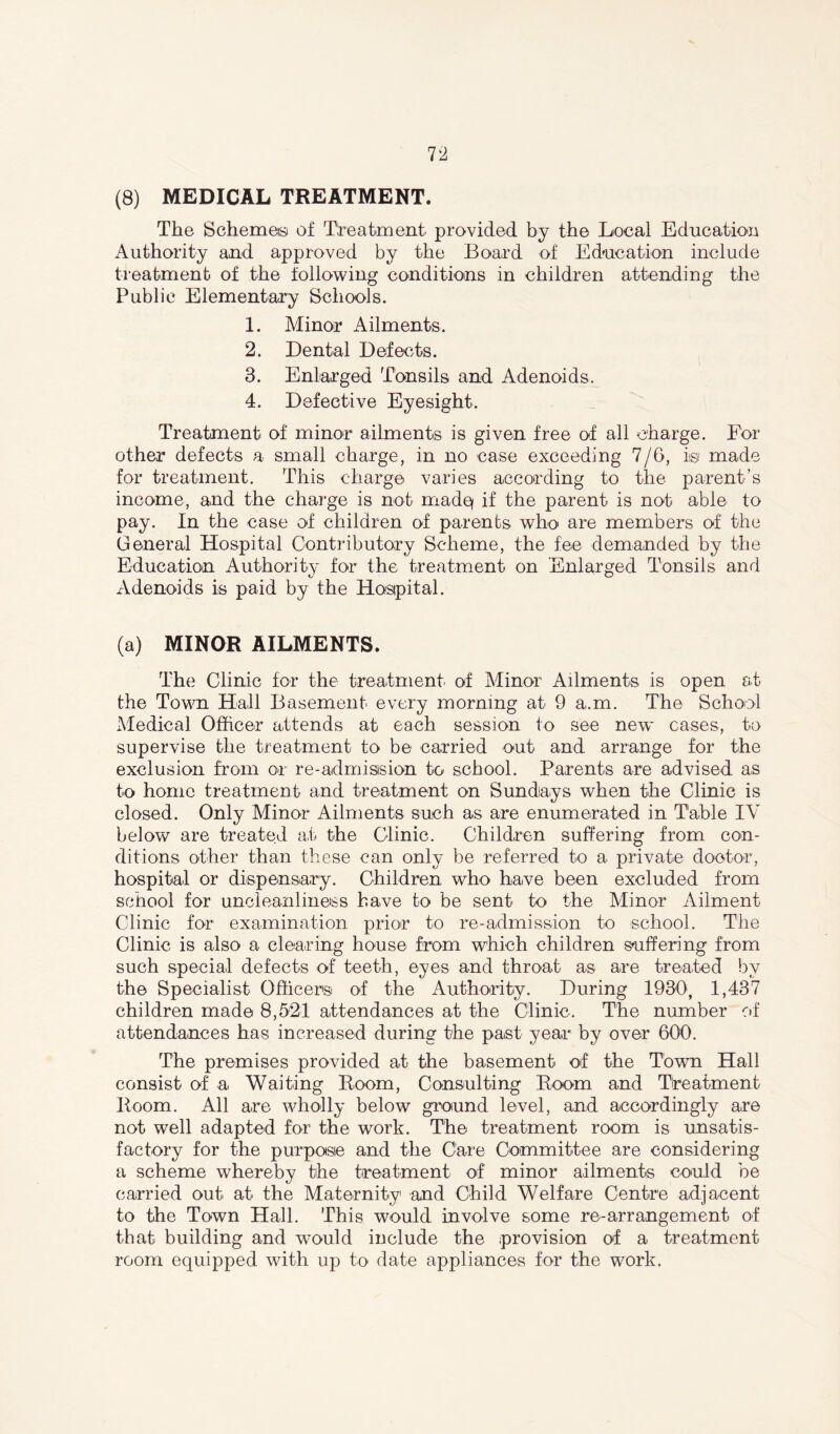 The Schemes of Treatment provided by the Local Education Authority and approved by the Board of Education include treatment of the following conditions in children attending the Public Elementary Schools. 1. Minor Ailments. 2. Dental Defects. 3. Enlarged Tonsils and Adenoids, 4. Defective Eyesight, Treatment of minor ailments is given free of all charge. For other defects a small charge, in no case exceeding 7/6, is made for treatment. This charge varies according to the parent’s income, and the charge is not made* if the parent is not able to pay. In the case of children of parents who are members of the General Hospital Contributory Scheme, the fee demanded by the Education Authority for the treatment on Enlarged Tonsils and xVdenoids is paid by the Hosipital. (a) MINOR AILMENTS. The Clinic for the treatment of Minor Ailments is open at the Town Hall Basement every morning at 9 a,m. The School Medical Officer attends at each session to see new* cases, to supervise the treatment to be carried out and arrange for the exclusion from or re-admission to school. Parents are advised as to home treatment and treatment on Sundays when the Clinic is closed. Only Minor Ailments such as are enumerated in Table IV below are treated at the Clinic. Children suffering from con- ditions other than these can only be referred to a private doctor, hospital or dispensary. Children who have been excluded from school for uncleanliness have to be sent to the Minor Ailment Clinic for examination prior to re-admission to school. The Clinic is also a clearing house from which children suffering from such special defects of teeth, eyes and throat as are treated by the Specialist Officers of the Authority. During 1930, 1,437 children made 8,521 attendances at the Clinic, The number of attendances has increased during the past year by over 600. The premises provided at the basement of the Town Hall consist of a. Waiting Room, Consulting Room and Treatment Room. All are wholly below ground level, and accordingly are not well adapted for the work. The treatment room is unsatis- factory for the purpose and the Care Committee are considering a scheme whereby the treatment of minor ailments could be carried out at the Maternity1 and Child Welfare Centre adjacent to the Town Hall. This would involve some re-arrangement of that building and would include the provision of a treatment room equipped with up to date appliances for the work.