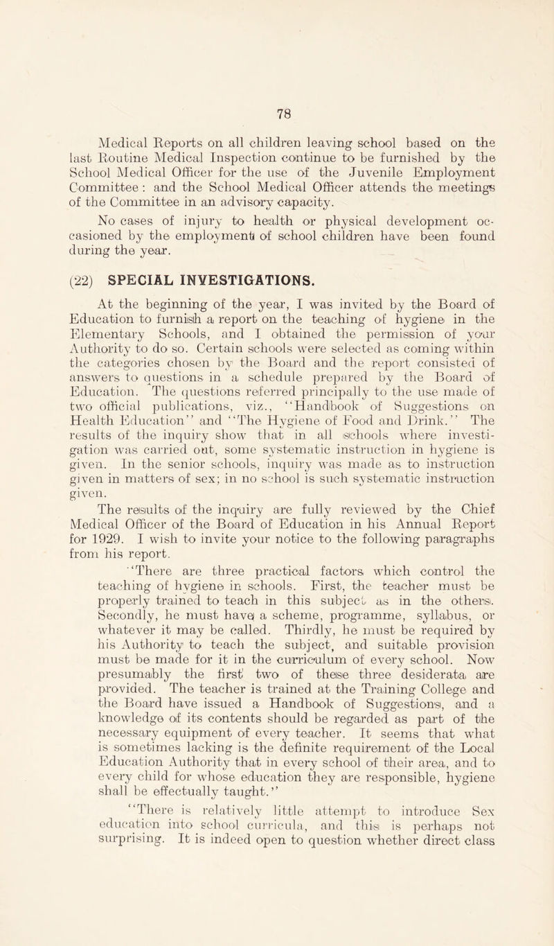 Medical Reports on all children leaving school based on the last Routine Medical Inspection continue to be furnished by the School Medical Officer for the use of the Juvenile Employment Committee : and the School Medical Officer attends the meetings of the Committee in an advisory capacity. No cases of injury to health or physical development oc- casioned by the employment of school children have been found during the year. (22) SPECIAL INVESTIGATIONS. At the beginning of the year, I was invited by the Board of Education to furnish a report on the teaching of hygiene in the Elementary Schools, and I obtained the permission of yonr Authority to do so. Certain schools were selected as coming within the categories chosen by1 the Board and the report consisted of answers to questions in a schedule prepared by the Board of Education. The questions referred principally to the use made of two official publications, viz., “Handbook of Suggestions on Health Education” and “The Hvgiene of Food and Brink.” The results of the inquiry show that in all schools where investi- gation was carried out, some systematic instruction in hygiene is given. In the senior schools, inquiry was made as to instruction given in matters of sex; in no school is such systematic instruction given. The results of the inquiry are fully reviewed by the Chief Medical Officer of the Board of Education in his Annual Report for 1929. I wish to invite your notice to the following paragraphs from his report. “There are three practical factors which control the teaching of hvgiene in schools. First, the teacher must be properly trained to teach in this subject as in the others. Secondly, he must have a scheme, programme, syllabus, or whatever it may be called. Thirdly, he must be required by his Authority to teach the subject, and suitable provision must be made for it in the curriculum of every school. Now presumably the first1 two of theise three desiderata, are provided. The teacher is trained at the Training College and the Board have issued a Handbook of Suggestions, and a knowledge of its contents should be regarded as part of the necessary equipment of every teacher. It seems that what is sometimes lacking is the definite requirement of the Local Education Authority that in every school of their area, and to every child for whose education they are responsible, hygiene shall be effectually taught.’’ “There is relatively little attempt to introduce Sex education into school curricula, and this is perhaps not surprising. It is indeed open to question whether direct class