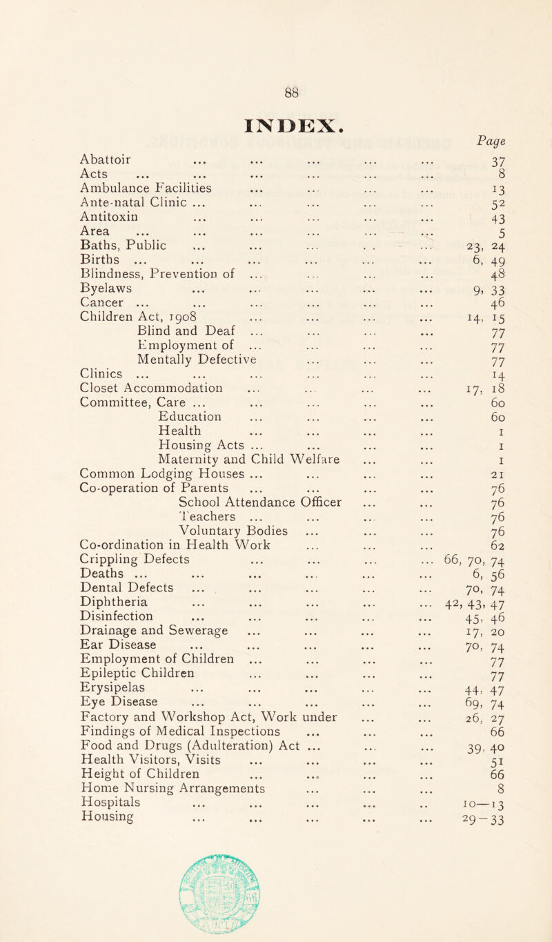 INDEX. Abattoir i\ots . « . .«* • • • < * * Ambulance Facilities Ante-natal Clinic ... Antitoxin -A r e a ... ... ... ... Baths, Public Births ... Blindness, Prevention of Byelaws Cancer ... Children Act, 1908 Blind and Deaf ... Employment of Mentally Defective Clinics ... Closet Accommodation Committee, Care ... Education Health Housing Acts ... Maternity and Child Welfare Common Lodging Houses ... Co-operation of Parents School Attendance Officer Teachers ... Voluntary Bodies Co-ordination in Health Work Crippling Defects Deaths ... Dental Defects Diphtheria Disinfection Drainage and Sewerage Ear Disease Employment of Children Epileptic Children Erysipelas Eye Disease Factory and Workshop Act, Work under Findings of Medical Inspections Food and Drugs (Adulteration) Act ... Health Visitors, Visits Height of Children Home Nursing Arrangements Hospitals Housing Page 37 8 52 43 5 23, 24 6, 49 48 9> 33 46 77 77 77 r4 17, 18 60 60 21 76 76 76 76 62 66, 70, 74 6, 56 70, 74 42> 43> 47 45- 46 17. 20 7o, 74 77 77 44, 47 69, 74 26, 27 66 39- 40 5i 66 8 10—13 29~33