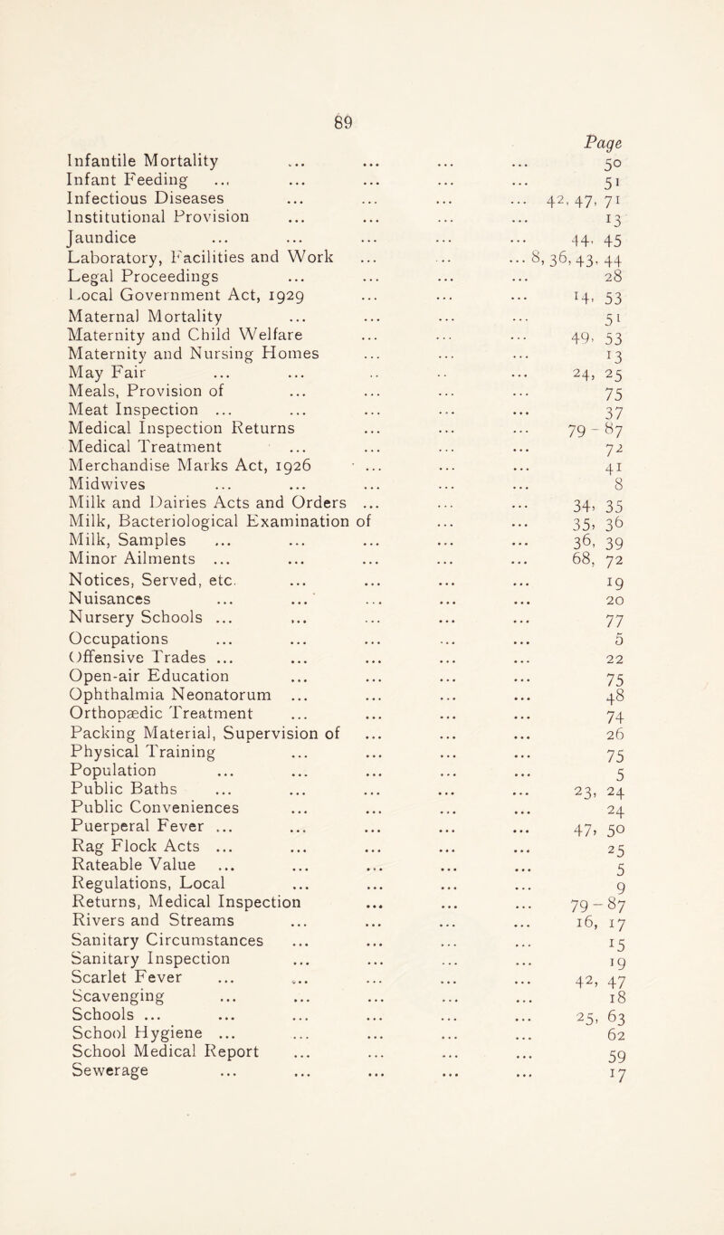 Infantile Mortality Infant Feeding Infectious Diseases Institutional Provision Jaundice Laboratory, Facilities and Work Legal Proceedings Local Government Act, 1929 Maternal Mortality Maternity and Child Welfare Maternity and Nursing Homes May Fair Meals, Provision of Meat Inspection ... Medical Inspection Returns Medical Treatment Merchandise Marks Act, 1926 Midwives Milk and Dairies Acts and Orders Milk, Bacteriological Examination o Milk, Samples Minor Ailments ... Notices, Served, etc. Nuisances ... ... Nursery Schools ... Occupations Offensive Trades ... Open-air Education Ophthalmia Neonatorum ... Orthopaedic Treatment Packing Material, Supervision of Physical Training Population Public Baths Public Conveniences Puerperal Fever ... Rag Flock Acts ... Rateable Value Regulations, Local Returns, Medical Inspection Rivers and Streams Sanitary Circumstances Sanitary Inspection Scarlet Fever Scavenging Schools ... School Hygiene ... School Medical Report Sewerage Page 50 51 ... 42- 47- 71 13 44, 45 ••• 36, 43, 44 28 T4- 53 51 49- 53 x3 24, 25 75 37 79-87 72 41 8 34* 35 35, 36 36, 39 68, 72 19 20 77 5 22 75 ... 48 74 ... 26 75 5 ... 23,24 24 47, 5° 25 5 9 79-87 16, 17 x5 19 42, 47 18 25, 63 62 59 i7