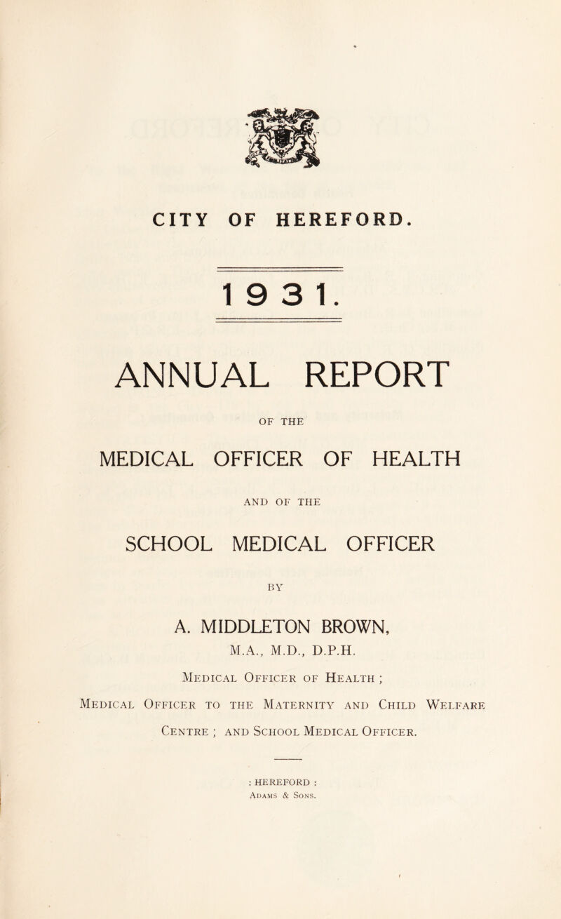 19 3 1. ANNUAL REPORT OF THE MEDICAL OFFICER OF HEALTH AND OF THE SCHOOL MEDICAL OFFICER BY A. MIDDLETON BROWN, M.A., M.D., D.P.H. Medical Officer of Health ; Medical Officer to the Maternity and Child Welfare Centre ; and School Medical Officer. :HEREFORD : Adams & Sons.