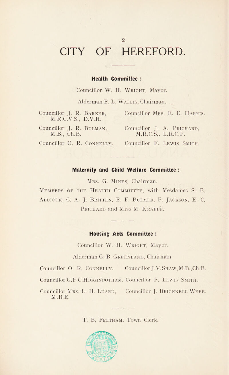 CITY OF HEREFORD. Health Committee : Councillor W. H. Wright, Mayor. Alderman E. L. Wallis, Chairman. Councillor J. R. Barker, Councillor Mrs. E. E. Harris. M.R.C.V.S., D.V.H. Councillor J. R. Bulman, M.B., Ch.B. Councillor O. R. Connelly. Councillor J. A. Prichard, M.R.C.S., L.R.C.P. Councillor F. Lewis Smith. Maternity and Child Welfare Committee : Mrs. G. Mines, Chairman. Members of the Health Committee, with Mesdames S. E. Allcock, C. A. J. Britten, E. F. Bulmer, F. Jackson, E. C. Prichard and Miss M. Krabbe. Housing Acts Committee : Councillor W. H. Wright, Mayor. Alderman G. B. Greenland, Chairman. Councillor O. R. Connelly. Councillor J.V.Shaw,M.B.,Ch.B. Councillor G.F.C.Higginbotham. Councillor F. Lewis Smith. Councillor Mrs. L. H. Luard, Councillor T. Bricknell Webb. M.B.E. T. B. Feltham, Town Clerk.