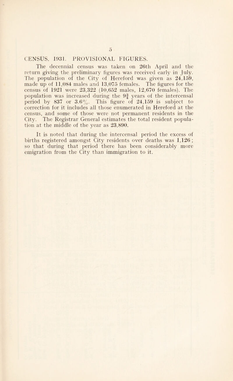 CENSUS, 1931. PROVISIONAL FIGURES. The decennial census was taken on 26th April and the return giving the preliminary figures was received early in July. The population of the City of Hereford was given as 24,159, made up of 11,084 males and 13,075 females. The figures for the census of 1921 were 23,322 (10,652 males, 12,670 females). The population was increased during the 9f years of the intercensal period by 837 or 3.6%. This figure of 24,159 is subject to correction for it includes all those enumerated in Hereford at the census, and some of those were not permanent residents in the City. The Registrar General estimates the total resident popula- tion at the middle of the year as 23,890. It is noted that during the intercensal period the excess of births registered amongst City residents over deaths was 1,126 ; so that during that period there has been considerably more emigration from the City than immigration to it.