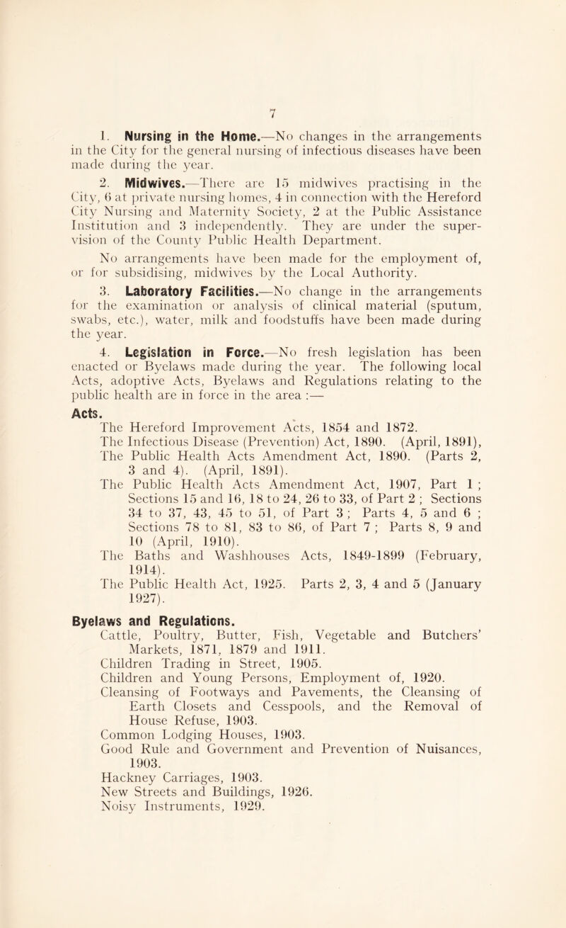 1. Nursing in the Home.—No changes in the arrangements in the City for the general nursing of infectious diseases have been made during the year. 2. Midwives.—There are 15 midwives practising in the City, 6 at private nursing homes, 4 in connection with the Hereford City Nursing and Maternity Society, 2 at the Public Assistance Institution and 3 independently. They are under the super- vision of the County Public Health Department. No arrangements have been made for the employment of, or for subsidising, midwives by the Local Authority. 3. Laboratory Facilities.—No change in the arrangements for the examination or analysis of clinical material (sputum, swabs, etc.), water, milk and foodstuffs have been made during the year. 4. Legislation in Force.—No fresh legislation has been enacted or Byelaws made during the year. The following local Acts, adoptive Acts, Byelaws and Regulations relating to the public health are in force in the area :— Acts. The Hereford Improvement Acts, 1854 and 1872. The Infectious Disease (Prevention) Act, 1890. (April, 1891), The Public Health Acts Amendment Act, 1890. (Parts 2, 3 and 4). (April, 1891). The Public Health Acts Amendment Act, 1907, Part 1 ; Sections 15 and 16, 18 to 24, 26 to 33, of Part 2 ; Sections 34 to 37, 43, 45 to 51, of Part 3; Parts 4, 5 and 6 ; Sections 78 to 81, 83 to 86, of Part 7 ; Parts 8, 9 and 10 (April, 1910). The Baths and Washhouses Acts, 1849-1899 (February, 1914). The Public Health Act, 1925. Parts 2, 3, 4 and 5 (January 1927). Byelaws and Regulations. Cattle, Poultry, Butter, Fish, Vegetable and Butchers’ Markets, 1871, 1879 and 1911. Children Trading in Street, 1905. Children and Young Persons, Employment of, 1920. Cleansing of Footways and Pavements, the Cleansing of Earth Closets and Cesspools, and the Removal of House Refuse, 1903. Common Lodging Houses, 1903. Good Rule and Government and Prevention of Nuisances, 1903. Hackney Carriages, 1903. New Streets and Buildings, 1926. Noisy Instruments, 1929.