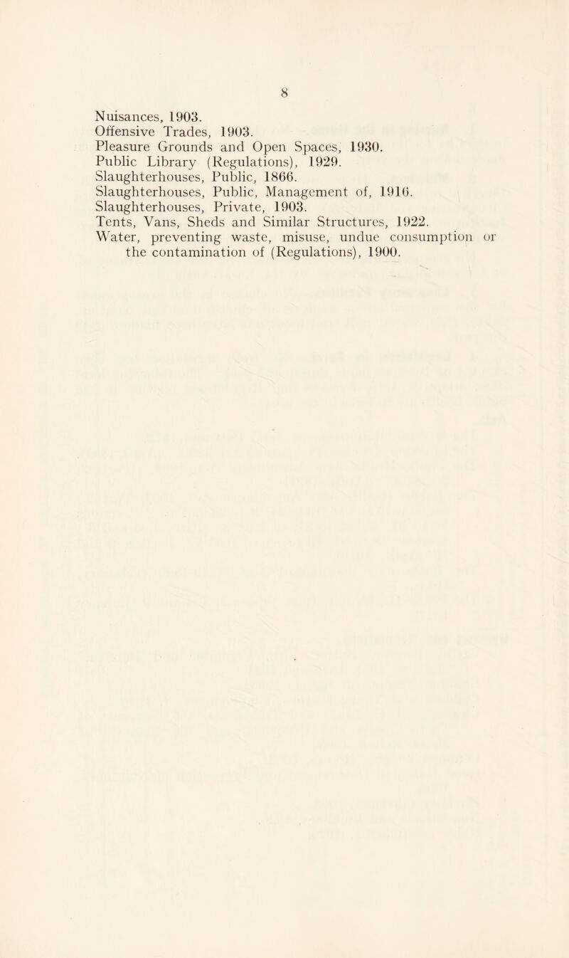 Nuisances, 1903. Offensive Trades, 1903. Pleasure Grounds and Open Spaces, 1930. Public Library (Regulations), 1929. Slaughterhouses, Public, 1866. Slaughterhouses, Public, Management of, 1916. Slaughterhouses, Private, 1903. Tents, Vans, Sheds and Similar Structures, 1922. Water, preventing waste, misuse, undue consumption or the contamination of (Regulations), 1900.