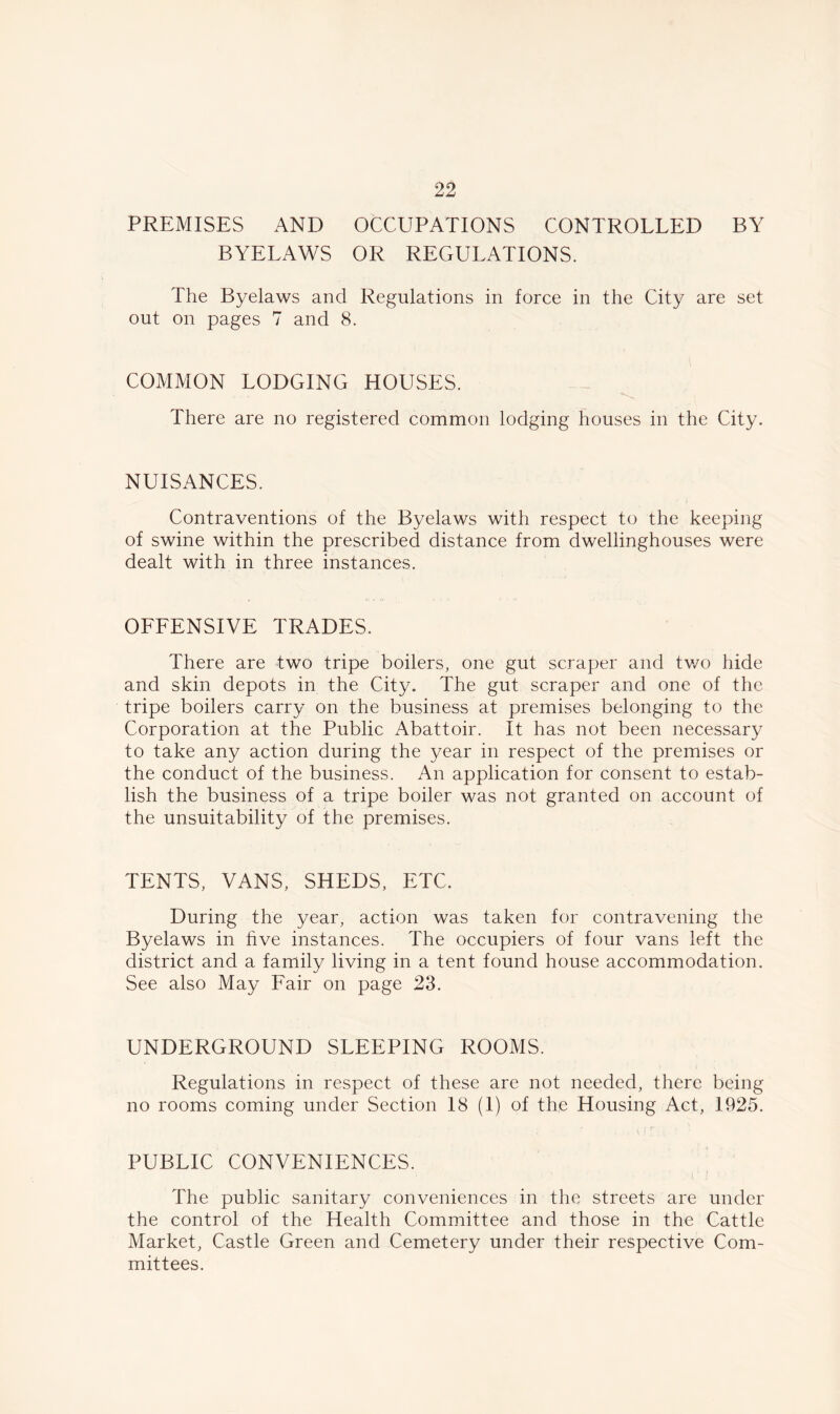 PREMISES AND OCCUPATIONS CONTROLLED BY BYELAWS OR REGULATIONS. The Byelaws and Regulations in force in the City are set out on pages 7 and 8. COMMON LODGING HOUSES. There are no registered common lodging houses in the City. NUISANCES. Contraventions of the Byelaws with respect to the keeping of swine within the prescribed distance from dwellinghouses were dealt with in three instances. OFFENSIVE TRADES. There are two tripe boilers, one gut scraper and two hide and skin depots in the City. The gut scraper and one of the tripe boilers carry on the business at premises belonging to the Corporation at the Public Abattoir. It has not been necessary to take any action during the year in respect of the premises or the conduct of the business. An application for consent to estab- lish the business of a tripe boiler was not granted on account of the unsuitability of the premises. TENTS, VANS, SHEDS, ETC. During the year, action was taken for contravening the Byelaws in five instances. The occupiers of four vans left the district and a family living in a tent found house accommodation. See also May Fair on page 23. UNDERGROUND SLEEPING ROOMS. Regulations in respect of these are not needed, there being no rooms coming under Section 18 (1) of the Housing Act, 1925. PUBLIC CONVENIENCES. The public sanitary conveniences in the streets are under the control of the Health Committee and those in the Cattle Market, Castle Green and Cemetery under their respective Com- mittees.