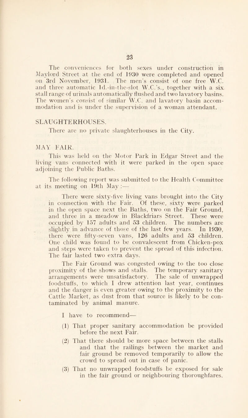 The conveniences for both sexes under construction in Maylord Street at the end of 1930 were completed and opened on 3rd November, 1931. The men’s consist of one free W.C. and three automatic ld.-in-the-slot W.C.’s., together with a six stall range of urinals automatically flushed and two lavatory basins. The women’s consist of similar W.C. and lavatory basin accom- modation and is under the supervision of a woman attendant. SLAUGHTERHOUSES. There are no private slaughterhouses in the City. MAY FAIR. This was held on the Motor Park in Edgar Street and the living vans connected with it were parked in the open space adjoining the Public Baths. The following report was submitted to the Health Committee at its meeting on 19th May : — There were sixty-five living vans brought into the City in connection with the Fair. Of these, sixty were parked in the open space next the Baths, two on the Fair Ground, and three in a meadow in Blackfriars Street. These were occupied by 157 adults and 53 children. The numbers are slightly in advance of those of the last few years. In 1930, there were fifty-seven vans, 126 adults and 53 children. One child was found to be convalescent from Chicken-pox and steps were taken to prevent the spread of this infection. The fair lasted two extra days. The Fair Ground was congested owing to the too close proximity of the shows and stalls. The temporary sanitary arrangements were unsatisfactory. The sale of unwrapped foodstuffs, to which I drew attention last year, continues and the danger is even greater owing to the proximity to the Cattle Market, as dust from that source is likely to be con- taminated by animal manure. I have to recommend— (1) That proper sanitary accommodation be provided before the next Fair. (2) That there should be more space between the stalls and that the railings between the market and fair ground be removed temporarily to allow the crowd to spread out in case of panic. (3) That no unwrapped foodstuffs be exposed for sale in the fair ground or neighbouring thoroughfares.