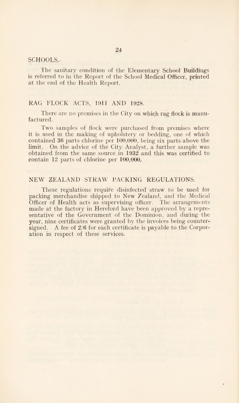 SCHOOLS- The sanitary condition of the Elementary School Buildings is referred to in the Report of the School Medical Officer, printed at the end of the Health Report. RAG FLOCK ACTS, 1911 AND 1928. There arc no premises in the City on which rag flock is manu- factured. Two samples of hock were purchased from premises where it is used in the making of upholstery or bedding, one of which contained 36 parts chlorine per 100,000, being six parts above the limit. On the advice of the City Analyst, a further sample was obtained from the same source in 1932 and this was certified to contain 12 parts of chlorine per 100,000. NEW ZEALAND STRAW PACKING REGULATIONS. These regulations require disinfected straw to be used for packing merchandise shipped to New Zealand, and the Medical Officer of Health acts as supervising officer. The arrangements made at the factory in Hereford have been approved by a repre- sentative of the Government of the Dominion, and during the year, nine certificates were granted by the invoices being counter- signed. A fee of 2/6 for each certificate is payable to the Corpor- ation in respect of these services.