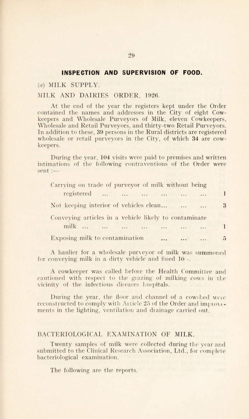 INSPECTION AND SUPERVISION OF FOOD. (a) MILK SUPPLY. MILK AND DAIRIES ORDER, 1926. At the end of the year the registers kept under the Order contained the names and addresses in the City of eight Cow- keepers and Wholesale Purveyors of Milk, eleven Cowkeepers, Wholesale and Retail Purveyors, and thirty-two Retail Purveyors. In addition to these, 39 persons in the Rural districts are registered wholesale or retail purveyors in the City, of which 34 are cow- keepers. During the year, 104 visits were paid to premises and written intimations of the following contraventions of the Order were sent : — Carrying on trade of purveyor of milk without being registered ... ... ... ... ... ... 1 Not keeping interior of vehicles clean... ... ... 3 Conveying articles in a vehicle likely to contaminate nr 11 lv ... ... ... ... ... ... ... 1 Exposing milk to contamination ... ... ... 5 A haulier for a wholesale purveyor of milk was summoned for conveying milk in a dirty vehicle and fined 10 -. A cowkeeper was called before the Health Committee and cautioned with respect to the glazing of milking cows in the vicinity of the infectious diseases hospitals. During the year, the floor and channel of a cowshed weie reconstructed to comply with Aiticle 25 of the Order and iinpror < - ments in the lighting, ventilation and drainage carried out. BACTERIOLOGICAL EXAMINATION OF MILK. Twenty samples of milk were collected during the year and submitted to the Clinical Research Association, Ltd., for complete bacteriological examination. The following are the reports,