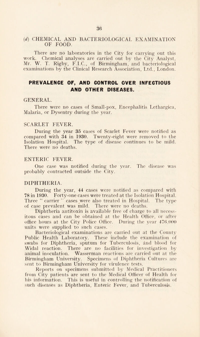 (d) CHEMICAL AND BACTERIOLOGICAL EXAMINATION OF FOOD. There are no laboratories in the City for carrying out this work. Chemical analyses are carried out by the City Analyst, Mr. W. T. Rigby, F.I.C., of Birmingham, and bacteriological examinations by the Clinical Research Association, Ltd., London. PREVALENCE OF, AND CONTROL OVER INFECTIOUS AND OTHER DISEASES. GENERAL. There were no cases of Small-pox, Encephalitis Lethargica, Malaria, or Dysentry during the year. SCARLET FEVER. During the year 35 cases of Scarlet Fever were notified as compared with 34 in 1930. Twenty-eight were removed to the Isolation Hospital. The type of disease continues to be mild. There were no deaths. ENTERIC FEVER. One case was notified during the year. The disease was probably contracted outside the City. DIPHTHERIA. During the year, 44 cases were notified as compared with 78 in 1930. Forty-one cases were treated at the Isolation Hospital. Three “ carrier ” cases were also treated in Hospital. The type of case prevalent was mild. There were no deaths. Diphtheria antitoxin is available free of charge to all necess- itous cases and can be obtained at the Health Office, or after office hours at the City Police Office. During the year 476,000 units were supplied to such cases. Bacteriological examinations are carried out at the County Public Health Laboratory. These include the examination of swabs for Diphtheria, sputum for Tuberculosis, and blood for Widal reaction. There are no facilities for investigation by animal inoculation. Wasserman reactions are carried out at the Birmingham University. Specimens of Diphtheria Cultures are sent to Birmingham LTniversity for virulence tests. Reports on specimens submitted by Medical Practitioners from City patients are sent to the Medical Officer of Health for his information. This is useful in controlling the notification of such diseases as Diphtheria, Enteric Fever, and Tuberculosis.