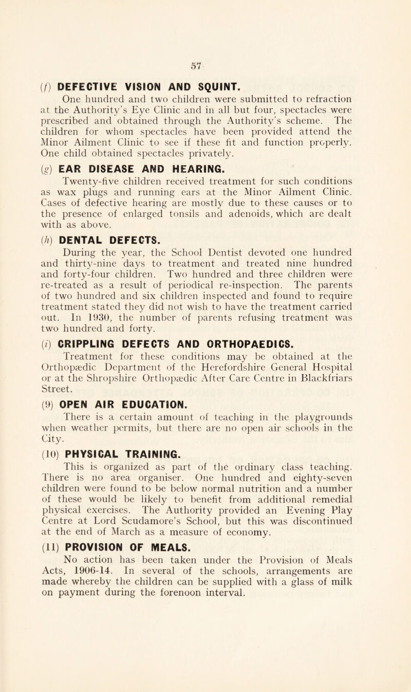 (/) DEFECTIVE VISION AND SQUINT. One hundred and two children were submitted to refraction at the Authority’s Eye Clinic and in all but four, spectacles were prescribed and obtained through the Authority’s scheme. The children for whom spectacles have been provided attend the Minor Ailment Clinic to see if these ht and function properly. One child obtained spectacles privately. (g) EAR DISEASE AND HEARING. Twenty-five children received treatment for such conditions as wax plugs and running ears at the Minor Ailment Clinic. Cases of defective hearing are mostly due to these causes or to the presence of enlarged tonsils and adenoids, which are dealt with as above. (h) DENTAL DEFECTS. During the year, the School Dentist devoted one hundred and thirty-nine days to treatment and treated nine hundred and forty-four children. Two hundred and three children were re-treated as a result of periodical re-inspection. The parents of two hundred and six children inspected and found to require treatment stated they did not wish to have the treatment carried out. In 1930, the number of parents refusing treatment was two hundred and forty. (i) CRIPPLING DEFECTS AND ORTHOPAEDICS. Treatment for these conditions may be obtained at the Orthopaedic Department of the Herefordshire General Hospital or at the Shropshire Orthopaedic After Care Centre in Blackfriars Street. (9) OPEN AIR EDUCATION. There is a certain amount of teaching in the playgrounds when weather permits, but there are no open air schools in the City. (10) PHYSICAL TRAINING. This is organized as part of the ordinary class teaching. There is no area organiser. One hundred and eighty-seven children were found to be below normal nutrition and a number of these would be likely to benefit from additional remedial physical exercises. The Authority provided an Evening Play Centre at Lord Scudamore’s School, but this was discontinued at the end of March as a measure of economy. (11) PROVISION OF MEALS. No action has been taken under the Provision of Meals Acts, 1906-14. In several of the schools, arrangements are made whereby the children can be supplied with a glass of milk on payment during the forenoon interval.