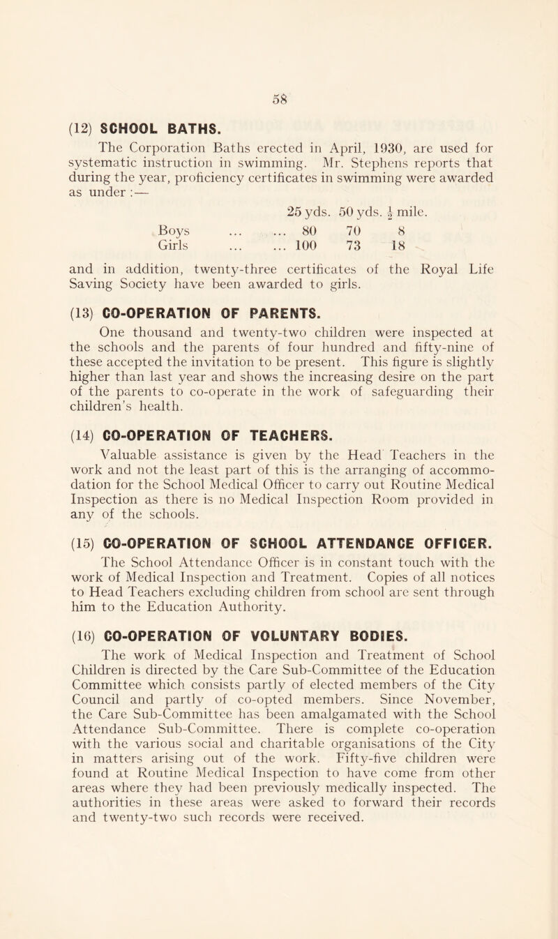 5$ (12) SCHOOL BATHS. The Corporation Baths erected in April, 1930, are used for systematic instruction in swimming. Mr. Stephens reports that during the year, proficiency certificates in swimming were awarded as under :— 25 yds. 50 yds. J mile. Boys 80 70 8 Girls 100 73 18 and in addition, twenty-three certificates of the Royal Life Saving Society have been awarded to girls. (13) CO-OPERATION OF PARENTS. One thousand and twenty-two children were inspected at the schools and the parents of four hundred and fifty-nine of these accepted the invitation to be present. This figure is slightly higher than last year and shows the increasing desire on the part of the parents to co-operate in the work of safeguarding their children’s health. (14) CO-OPERATION OF TEACHERS. Valuable assistance is given by the Head Teachers in the work and not the least part of this is the arranging of accommo- dation for the School Medical Officer to carry out Routine Medical Inspection as there is no Medical Inspection Room provided in any of the schools. (15) CO-OPERATION OF SCHOOL ATTENDANCE OFFICER. The School Attendance Officer is in constant touch with the work of Medical Inspection and Treatment. Copies of all notices to Head Teachers excluding children from school are sent through him to the Education Authority. (16) CO-OPERATSON OF VOLUNTARY BODIES. The work of Medical Inspection and Treatment of School Children is directed by the Care Sub-Committee of the Education Committee which consists partly of elected members of the City Council and partly of co-opted members. Since November, the Care Sub-Committee has been amalgamated with the School Attendance Sub-Committee. There is complete co-operation with the various social and charitable organisations of the City in matters arising out of the work. Fifty-five children were found at Routine Medical Inspection to have come from other areas where they had been previously medically inspected. The authorities in these areas were asked to forward their records and twenty-two such records were received.