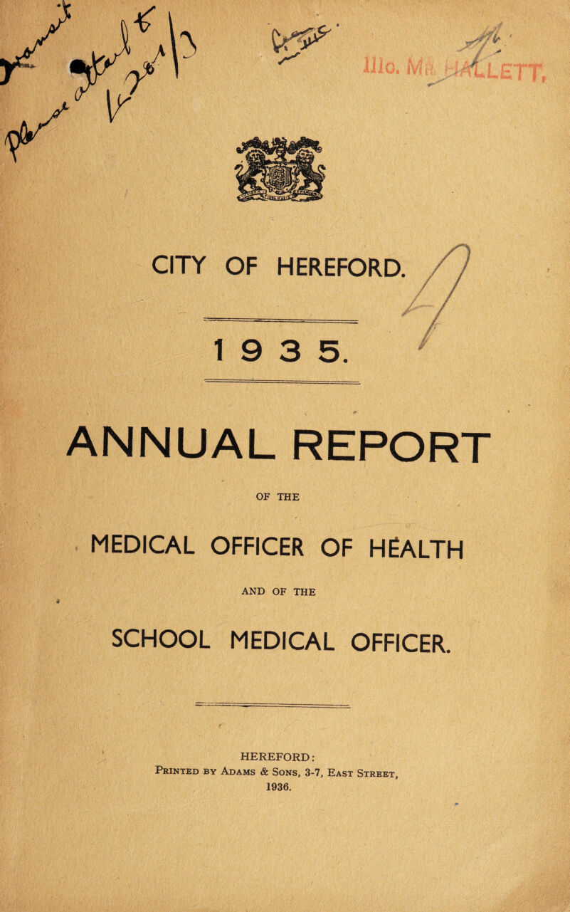 « CITY OF HEREFORD. / / 19 3 5. ANNUAL REPORT OF THE MEDICAL OFFICER OF HEALTH AND OF THE SCHOOL MEDICAL OFFICER. HEREFORD: Printed by Adams & Sons, 3-7, East Street, 1936.