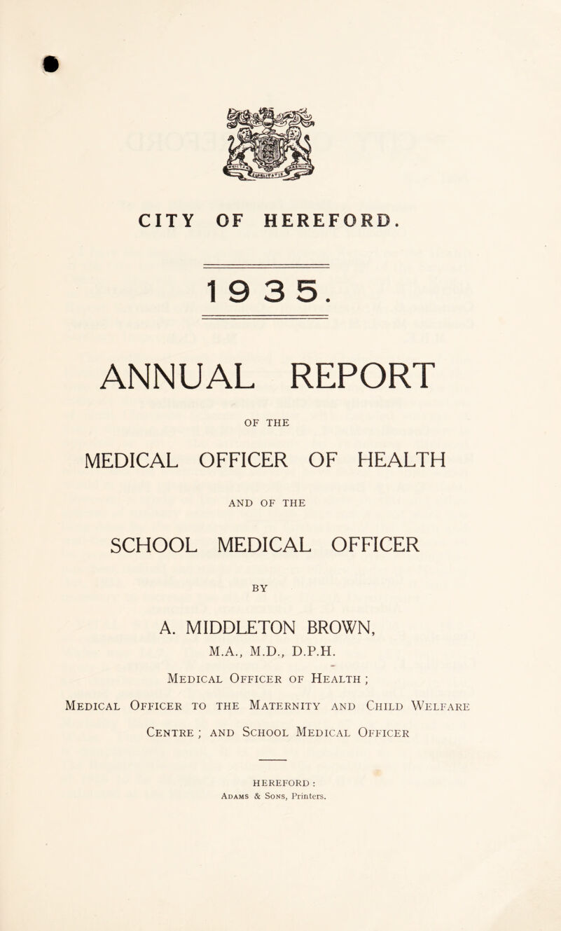 19 3 5. ANNUAL REPORT OF THE MEDICAL OFFICER OF HEALTH AND OF THE SCHOOL MEDICAL OFFICER BY A. MIDDLETON BROWN, M.A., M.D., D.P.H. Medical Officer of Health ; Medical Officer to the Maternity and Child Welfare Centre ; and School Medical Officer HEREFORD: Adams & Sons, Printers.