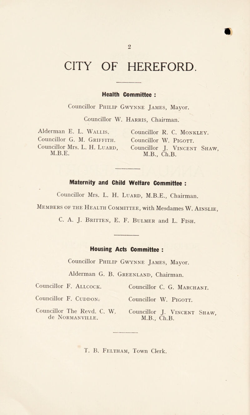 CITY OF HEREFORD. Health Committee : Councillor Philip Gwynne James, Mayor. Councillor W. Harris, Chairman. Alderman E. L. Wallis. Councillor R. C. Monkley. Councillor G. M. Griffith. Councillor W. Pigott. Councillor Mrs. L. H. Luard, Councillor T. Vincent Shaw, M.B.E. M.B., Ch.B. Maternity and Child Welfare Committee : Councillor Mrs. L. H. Luard, M.B.E., Chairman. Members of the Health Committee, with Mesdames W. Ainslie, C. A. J. Britten, E. F. Bulmer and L. Fish. Housing Acts Committee : Councillor Philip Gwynne James, Mayor. Alderman G. B. Greenland. Chairman. Councillor F. Allcock. Councillor F. Cuddon. Councillor The Revd. C. W. de Normanville. Councillor C. G. Marchant. Councillor W. Pigott. Councillor J. Vincent Shaw, M.B., Ch.B. T. B. Feltham, Town Clerk.