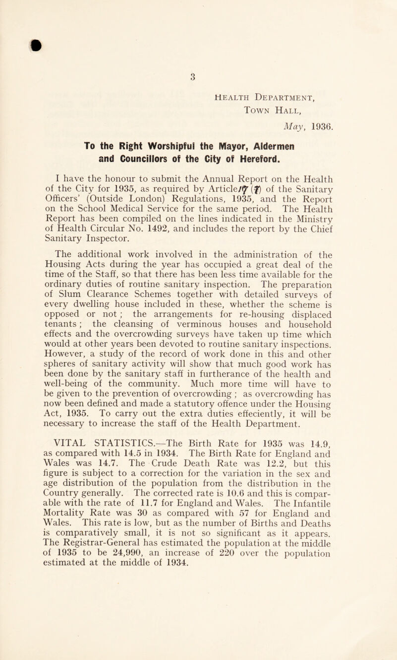 Health Department, Town Hall, May, 1936. To the Right Worshipful the Mayor, Aldermen and Councillors of the City of Hereford. I have the honour to submit the Annual Report on the Health of the City for 1935, as required by Article/f'(f) of the Sanitary Officers’ (Outside London) Regulations, 1935, and the Report on the School Medical Service for the same period. The Health Report has been compiled on the lines indicated in the Ministry of Health Circular No. 1492, and includes the report by the Chief Sanitary Inspector. The additional work involved in the administration of the Housing Acts during the year has occupied a great deal of the time of the Staff, so that there has been less time available for the ordinary duties of routine sanitary inspection. The preparation of Slum Clearance Schemes together with detailed surveys of every dwelling house included in these, whether the scheme is opposed or not ; the arrangements for re-housing displaced tenants; the cleansing of verminous houses and household effects and the overcrowding surveys have taken up time which would at other years been devoted to routine sanitary inspections. However, a study of the record of work done in this and other spheres of sanitary activity will show that much good work has been done by the sanitary staff in furtherance of the health and well-being of the community. Much more time will have to be given to the prevention of overcrowding ; as overcrowding has now been defined and made a statutory offence under the Housing Act, 1935. To carry out the extra duties effeciently, it will be necessary to increase the staff of the Health Department. VITAL STATISTICS.—The Birth Rate for 1935 was 14.9, as compared with 14.5 in 1934. The Birth Rate for England and Wales was 14.7. The Crude Death Rate was 12.2, but this figure is subject to a correction for the variation in the sex and age distribution of the population from the distribution in the Country generally. The corrected rate is 10.6 and this is compar- able with the rate of 11.7 for England and Wales. The Infantile Mortality Rate was 30 as compared with 57 for England and Wales. This rate is low, but as the number of Births and Deaths is comparatively small, it is not so significant as it appears. The Registrar-General has estimated the population at the middle of 1935 to be 24,990, an increase of 220 over the population estimated at the middle of 1934.