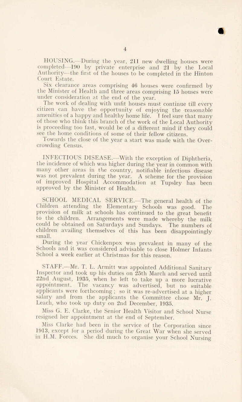 HOUSING.-—During the 3/ear, 211 new dwelling houses were completed—190 by private enterprise and 21 by the Local Authority—the first of the houses to be completed in the Hinton Court Estate. Six clearance areas comprising 46 houses were confirmed by the Minister of Health and three areas comprising 15 houses were under consideration at the end of the year. The work of dealing with unfit houses must continue till every citizen can have the opportunity of enjoying the reasonable amenities of a happy and healthy home life. I feel sure that many of those who think this branch of the work of the Local Authority is proceeding too fast, would be of a different mind if they could see the home conditions of some of their fellow citizens. Towards the close of the year a start was made with the Over- crowding Census. INFECTIOUS DISEASE.—With the exception of Diphtheria, the incidence of which was higher during the year in common with many other areas in the country, notifiable infectious disease was not prevalent during the year. A scheme for the provision of improved Hospital Accommodation at Tupsley has been approved by the Minister of Health. SCHOOL MEDICAL SERVICE.—The general health of the Children attending the Elementary Schools was good. The provision of milk at schools has continued to the great benefit to the children. Arrangements were made whereby the milk could be obtained on Saturdays and Sundays. The numbers of children availing themselves of this has been disappointingly small. During the year Chickenpox was prevalent in many of the Schools and it was considered advisable to close Holmer Infants School a week earlier at Christmas for this reason. STAFF.—Mr. T. L. Armitt was appointed Additional Sanitary Inspector and took up his duties on 25th March and served until 22nd August, 1935, when he left to take up a more lucrative appointment. The vacancy was advertised, but no suitable applicants were forthcoming ; so it was re-advertised at a higher salary and from the applicants the Committee chose Mr. J. Leach, who took up duty on 2nd December, 1935. Miss G. E. Clarke, the Senior Health Visitor and School Nurse resigned her appointment at the end of September. Miss Clarke had been in the service of the Corporation since 1913, except for a period during the Great War when she served in H.M. Forces. She did much to organise your School Nursing