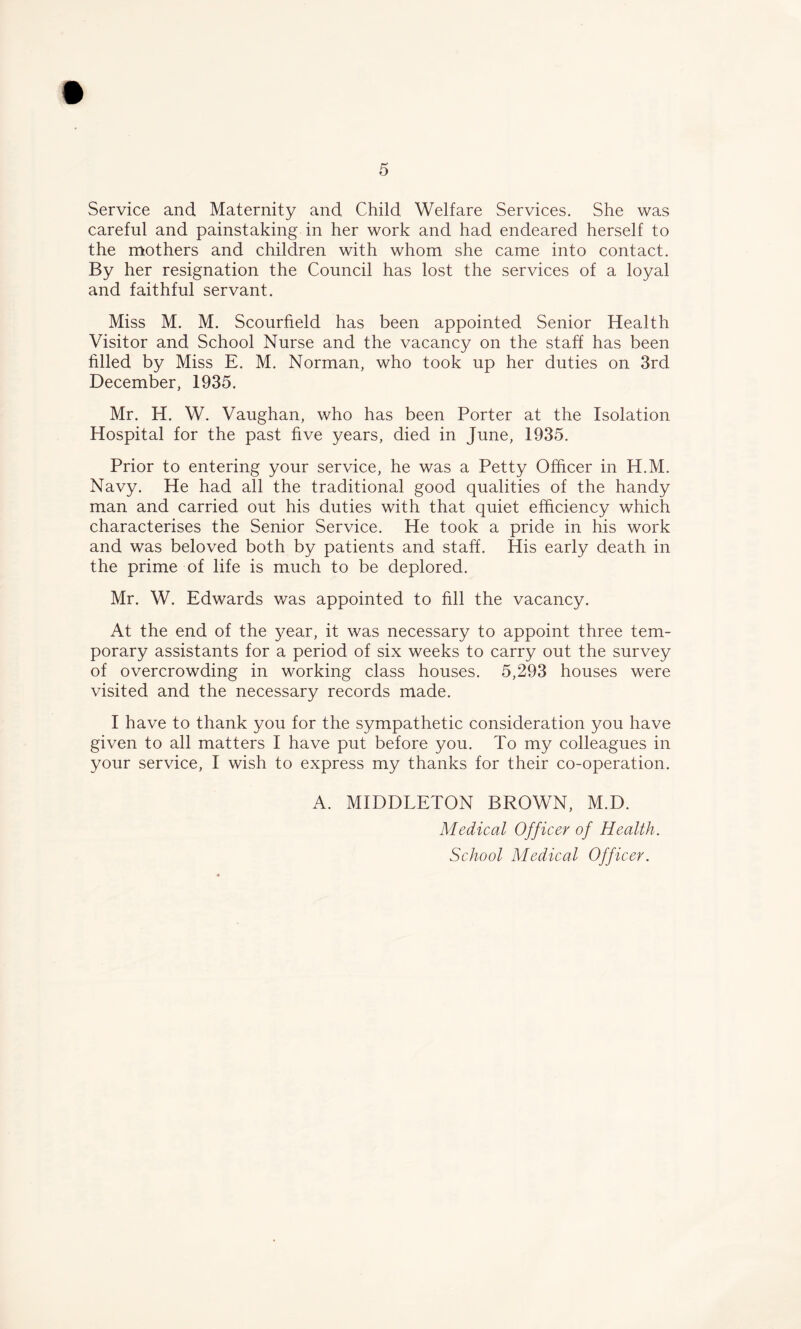 Service and Maternity and Child Welfare Services. She was careful and painstaking in her work and had endeared herself to the mothers and children with whom she came into contact. By her resignation the Council has lost the services of a loyal and faithful servant. Miss M. M. Scourfield has been appointed Senior Health Visitor and School Nurse and the vacancy on the staff has been filled by Miss E. M. Norman, who took up her duties on 3rd December, 1935. Mr. H. W. Vaughan, who has been Porter at the Isolation Hospital for the past five years, died in June, 1935. Prior to entering your service, he was a Petty Officer in H.M. Navy. He had all the traditional good qualities of the handy man and carried out his duties with that quiet efficiency which characterises the Senior Service. He took a pride in his work and was beloved both by patients and staff. His early death in the prime of life is much to be deplored. Mr. W. Edwards was appointed to fill the vacancy. At the end of the year, it was necessary to appoint three tem- porary assistants for a period of six weeks to carry out the survey of overcrowding in working class houses. 5,293 houses were visited and the necessary records made. I have to thank you for the sympathetic consideration you have given to all matters I have put before you. To my colleagues in your service, I wish to express my thanks for their co-operation. A. MIDDLETON BROWN, M.D. Medical Officer of Health. School Medical Officer.