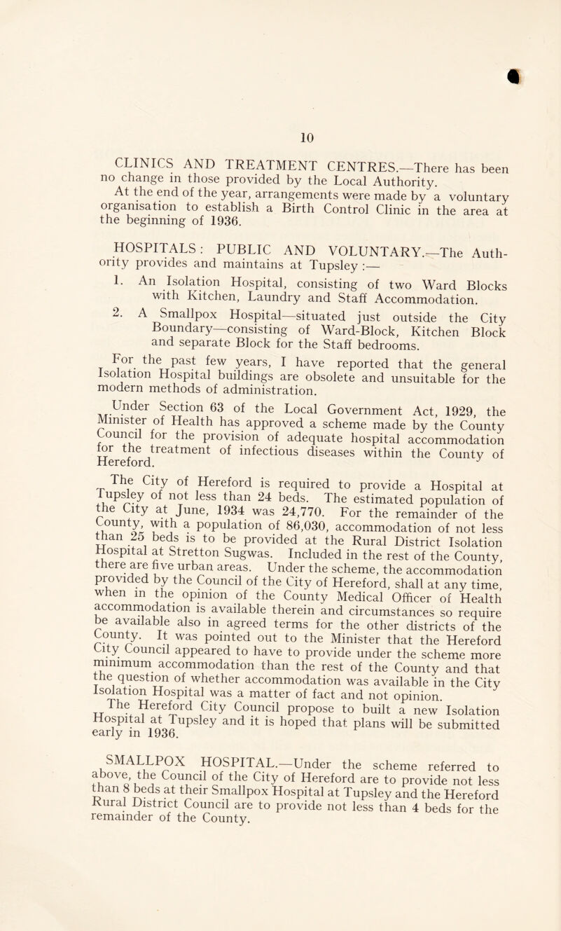 CLINICS AND TREATMENT CENTRES.—There has been no change in those provided by the Local Authority. At the end of the year, arrangements were made by a voluntary organisation to establish a Birth Control Clinic in the area at the beginning of 1936. HOSPITALS : PUBLIC AND VOLUNTARY.—The Auth- ority provides and maintains at Tupsley :— 1. An Isolation Hospital, consisting of two Ward Blocks with Kitchen, Laundry and Staff Accommodation. 2. A Smallpox Hospital—situated just outside the City Boundary—consisting of Ward-Block, Kitchen Block and separate Block for the Staff bedrooms. For. the past few years, I have reported that the general Isolation Hospital buildings are obsolete and unsuitable for the modern methods of administration. Under Section 63 of the Local Government Act, 1929, the Minister of Health has approved a scheme made by the County ounci for the provision of adequate hospital accommodation tor the treatment of infectious diseases within the Countv of Hereford. J The City of Hereford is required to provide a Hospital at upsley of not less than 24 beds. The estimated population of e City at June, 1934 was 24,770. For the remainder of the County with a population of 86,030, accommodation of not less than 25 beds is to be provided at the Rural District Isolation Hospital at Stretton Sugwas. Included in the rest of the County, ere are five urban areas. Under the scheme, the accommodation provided by the Council of the City of Hereford, shall at any time when m the opinion of the County Medical Officer of Health accommodation is available therein and circumstances so require be available also in agreed terms for the other districts of the County. It was pointed out to the Minister that the Hereford City Council appeared to have to provide under the scheme more minimum accommodation than the rest of the County and that the question of whether accommodation was available in the City Isolation Hospital was a matter of fact and not opinion. I he Hereford City Council propose to built a new Isolation mspital at Tupsley and it is hoped that plans will be submitted early m 1936. SMALLPOX HOSPITAL.—Under the scheme referred to above the Council of the City of Hereford are to provide not less than 8 beds at their Smallpox Hospital at Tupsley and the Hereford Kural District Council are to provide not less than 4 beds for the remainder of the County.