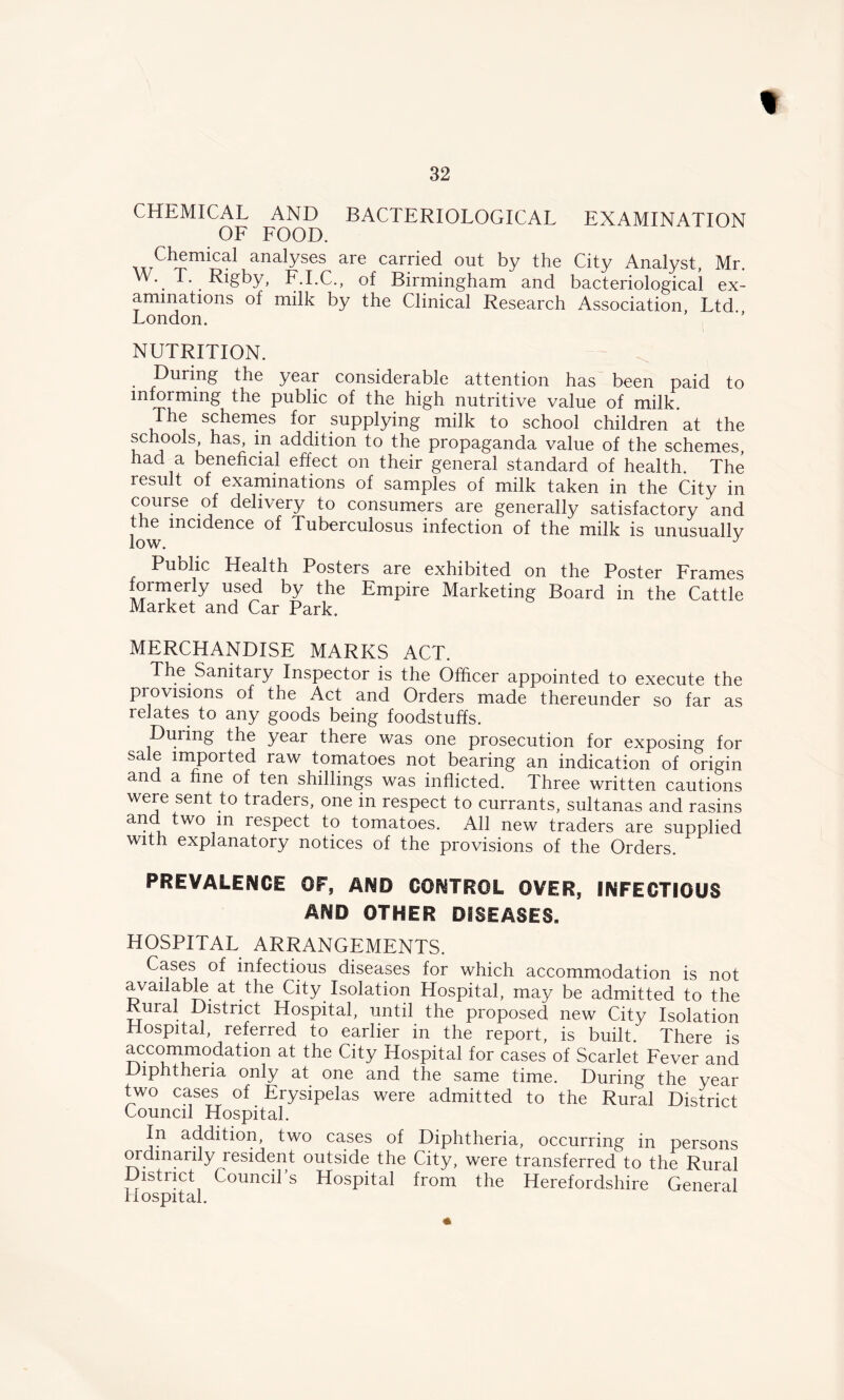 32 CHEMICAL AND BACTERIOLOGICAL EXAMINATION OF FOOD. Chemical analyses are carried out by the City Analyst, Mr. W. T. Rigby, F.I.C., of Birmingham and bacteriological ex- aminations of milk by the Clinical Research Association Ltd London. NUTRITION. During the year considerable attention has been paid to informing the public of the high nutritive value of milk. The schemes for supplying milk to school children at the schools has in addition to the propaganda value of the schemes, had a beneficial effect on their general standard of health. The result of examinations of samples of milk taken in the City in course of delivery to consumers are generally satisfactory and the incidence of Tuberculosus infection of the milk is unusually low. J Public Health Posters are exhibited on the Poster Frames formerly used by the Empire Marketing Board in the Cattle Market and Car Park. MERCHANDISE MARKS ACT. The Sanitary Inspector is the Officer appointed to execute the provisions of the Act and Orders made thereunder so far as relates to any goods being foodstuffs. During the year there was one prosecution for exposing for sale imported raw tomatoes not bearing an indication of origin and a fine of ten shillings was inflicted. Three written cautions were sent to traders, one in respect to currants, sultanas and rasins and two m respect to tomatoes. All new traders are supplied with explanatory notices of the provisions of the Orders. PREVALENCE OF, AND CONTROL OVER, INFECTIOUS AND OTHER DISEASES. HOSPITAL ARRANGEMENTS. Cases of infectious diseases for which accommodation is not available at the City Isolation Hospital, may be admitted to the Rural District Hospital, until the proposed new City Isolation Hospital, referred to earlier in the report, is built. There is accommodation at the City Hospital for cases of Scarlet Fever and Diphtheria only at one and the same time. During the year two cases of Erysipelas were admitted to the Rural District Council Hospital. In addition, two cases of Diphtheria, occurring in persons ordinarily resident outside the City, were transferred to the Rural District Council’s Hospital from the Herefordshire General Hospital.