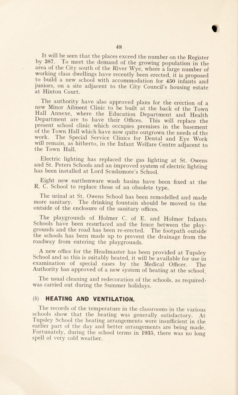 « 48 It will be seen that the places exceed the number on the Register by 387. To meet the demand of the growing population in the area of the City south of the River Wye, where a large number of working class dwellings have recently been erected, it is proposed to build a new school with accommodation for 450 infants and juniors, on a site adjacent to the City Council’s housing estate at Hinton Court. The authority have also approved plans for the erection of a new Minor Ailment Clinic to be built at the back of the Town Hall Annexe, where the Education Department and Health Department are to have their Offices. This will replace the present school clinic which occupies premises in the basement of the Town Hall which have now quite outgrown the needs of the work. The Special Service Clinics for Dental and Eye Work will remain, as hitherto, in the Infant Welfare Centre adjacent to the Town Hall. Electric lighting has replaced the gas lighting at St. Owens and St. Peters Schools and an improved system of electric lighting has been installed at Lord Scudamore’s School. Eight new earthenware wash basins have been fixed at the R. C. School to replace those of an obsolete type. The urinal at St. Owens School has been remodelled and made more sanitary. The drinking fountain should be moved to the outside of the enclosure of the sanitary offices. The playgrounds of Holmer C. of E. and Holmer Infants Schools have been resurfaced and the fence between the play- grounds and the road has been re-erected. The footpath outside the schools has been made up to prevent the drainage from the roadway from entering the playgrounds. A new office for the Headmaster has been provided at Tupsley School and as this is suitably heated, it will be available for use in examination of special cases by the Medical Officer. The Authority has approved of a new system of heating at the school. The usual cleaning and redecoration of the schools, as required> was carried out during the Summer holidays. (b) HEATING AND VENTILATION. The records of the temperature in the classrooms in the various schools show that the heating was generally satisfactory. At lupsley School the heating arrangements were insufficient in the earlier part of the day and better arrangements are being made, fortunately, during the school terms in 1935, there was no long spell of very cold weather.