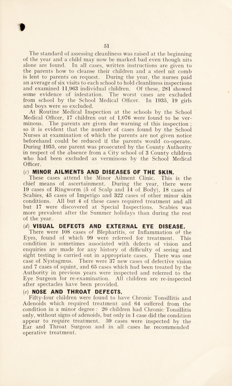 The standard of assessing cleanliness was raised at the beginning of the year and a child may now be marked bad even though nits alone are found. In all cases, written instructions are given to the parents how to cleanse their children and a steel nit comb is lent to parents on request. During the year, the nurses paid an average of six visits to each school to hold cleanliness inspections and examined 11,963 individual children. Of these, 281 showed some evidence of infestation. The worst cases are excluded from school by the School Medical Officer. In 1935, 19 girls and boys were so excluded. At Routine Medical Inspection at the schools by the School Medical Officer, 17 children out of 1,076 were found to be ver- minous. The parents are given due warning of this inspection ; so it is evident that the number of cases found by the School Nurses at examination of which the parents are not given notice beforehand could be reduced if the parents would co-operate. During 1935, one parent was prosecuted by the County Authority in respect of the absence from a City school of 3 County children who had been excluded as verminous by the School Medical Officer. (c) MINOR AILMENTS AND DISEASES OF THE SKIN. These cases attend the Minor Ailment Clinic. This is the chief means of ascertainment. During the year, there were 19 cases of Ringworm (5 of Scalp and 14 of Body), 18 cases of Scabies, 45 cases of Impetigo and 322 cases of other minor skin conditions. All but 4 of these cases required treatment and all but 17 were discovered at Special Inspections. Scabies was more prevalent after the Summer holidays than during the rest of the year. (d) VISUAL DEFECTS AND EXTERNAL EYE DISEASE. There were 108 cases of Blepharitis, or Inflammation of the Eyes, found of which 99 were referred for treatment. This condition is sometimes associated with defects of vision and enquiries are made for any history of difficulty of seeing and sight testing is carried out in appropriate cases. There was one case of Nystagmus. There were 37 new cases of defective vision and 7 cases of squint, and 65 cases which had been treated by the Authority in previous years were inspected and referred to the Eye Surgeon for re-examination. All children are re-inspected after spectacles have been provided. (e) NOSE AND THROAT DEFECTS. Fifty-four children were found to have Chronic Tonsillitis and Adenoids which required treatment and 64 suffered from the condition in a minor degree : 20 children had Chronic Tonsillitis only, without signs of adenoids, but only in 1 case did the condition appear to require treatment. 59 cases were inspected by the Ear and Throat Surgeon and in all cases he recommended operative treatment.