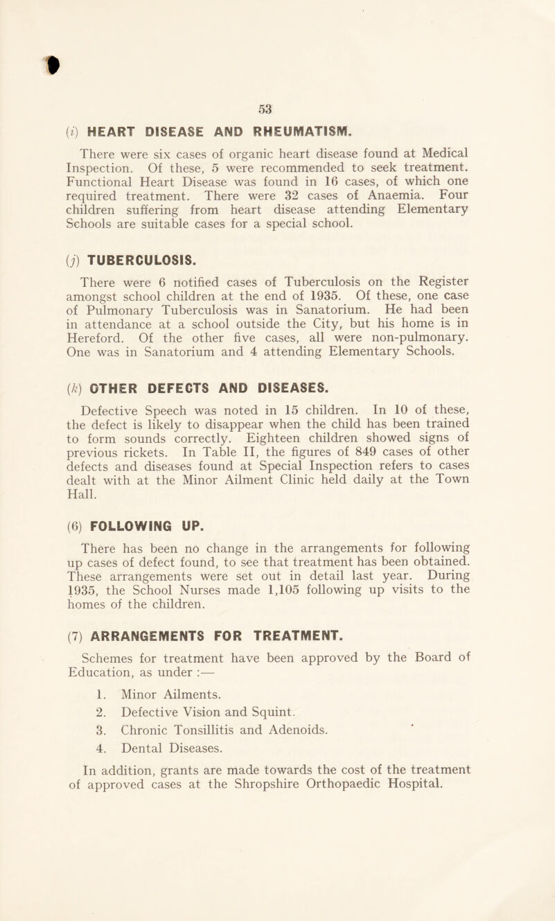 53 (i) HEART DISEASE AMD RHEUMATISM. There were six cases of organic heart disease found at Medical Inspection. Of these, 5 were recommended to seek treatment. Functional Heart Disease was found in 16 cases, of which one required treatment. There were 32 cases of Anaemia. Four children suffering from heart disease attending Elementary Schools are suitable cases for a special school. (j) TUBERCULOSIS. There were 6 notified cases of Tuberculosis on the Register amongst school children at the end of 1935. Of these, one case of Pulmonary Tuberculosis was in Sanatorium. He had been in attendance at a school outside the City, but his home is in Hereford. Of the other five cases, all were non-pulmonary. One was in Sanatorium and 4 attending Elementary Schools. (k) OTHER DEFECTS AMD DISEASES. Defective Speech was noted in 15 children. In 10 of these, the defect is likely to disappear when the child has been trained to form sounds correctly. Eighteen children showed signs of previous rickets. In Table II, the figures of 849 cases of other defects and diseases found at Special Inspection refers to cases dealt with at the Minor Ailment Clinic held daily at the Town Hall. (6) FOLLOWING UP. There has been no change in the arrangements for following up cases of defect found, to see that treatment has been obtained. These arrangements were set out in detail last year. During 1935, the School Nurses made 1,105 following up visits to the homes of the children. (7) ARRANGEMENTS FOR TREATMENT. Schemes for treatment have been approved by the Board of Education, as under :— 1. Minor Ailments. 2. Defective Vision and Squint. 3. Chronic Tonsillitis and Adenoids. 4. Dental Diseases. In addition, grants are made towards the cost of the treatment of approved cases at the Shropshire Orthopaedic Hospital.