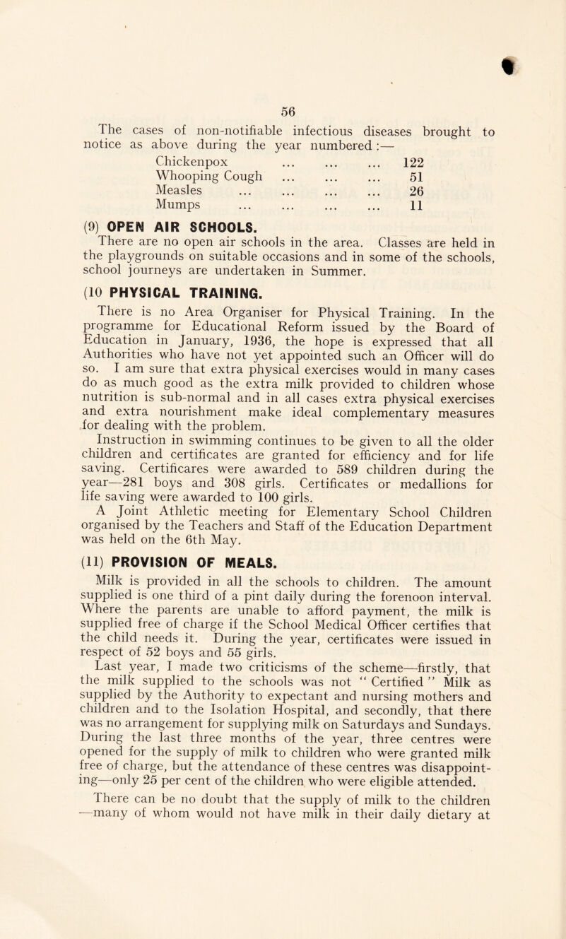 The cases of non-notifiable infectious diseases brought to notice as above during the year numbered :— Chickenpox ... ... ... 122 Whooping Cough 51 Measles 26 Mumps 11 (9) OPEN AIR SCHOOLS. There are no open air schools in the area. Classes are held in the playgrounds on suitable occasions and in some of the schools, school journeys are undertaken in Summer. (10 PHYSICAL TRAINING. There is no Area Organiser for Physical Training. In the programme for Educational Reform issued by the Board of Education in January, 1936, the hope is expressed that all Authorities who have not yet appointed such an Officer will do so. I am sure that extra physical exercises would in many cases do as much good as the extra milk provided to children whose nutrition is sub-normal and in all cases extra physical exercises and extra nourishment make ideal complementary measures for dealing with the problem. Instruction in swimming continues to be given to all the older children and certificates are granted for efficiency and for life saving. Certificares were awarded to 589 children during the year—281 boys and 308 girls. Certificates or medallions for life saving were awarded to 100 girls. A Joint Athletic meeting for Elementary School Children organised by the Teachers and Staff of the Education Department was held on the 6th May. (11) PROVISION OF MEALS. Milk is provided in all the schools to children. The amount supplied is one third of a pint daily during the forenoon interval. Where the parents are unable to afford payment, the milk is supplied free of charge if the School Medical Officer certifies that the child needs it. During the year, certificates were issued in respect of 52 boys and 55 girls. Last year, I made two criticisms of the scheme—firstly, that the milk supplied to the schools was not “ Certified ” Milk as supplied by the Authority to expectant and nursing mothers and children and to the Isolation Hospital, and secondly, that there was no arrangement for supplying milk on Saturdays and Sundays. During the last three months of the year, three centres were opened for the supply of milk to children who were granted milk free of charge, but the attendance of these centres was disappoint- ing—only 25 per cent of the children who were eligible attended. Ihere can be no doubt that the supply of milk to the children —many of whom would not have milk in their daily dietary at