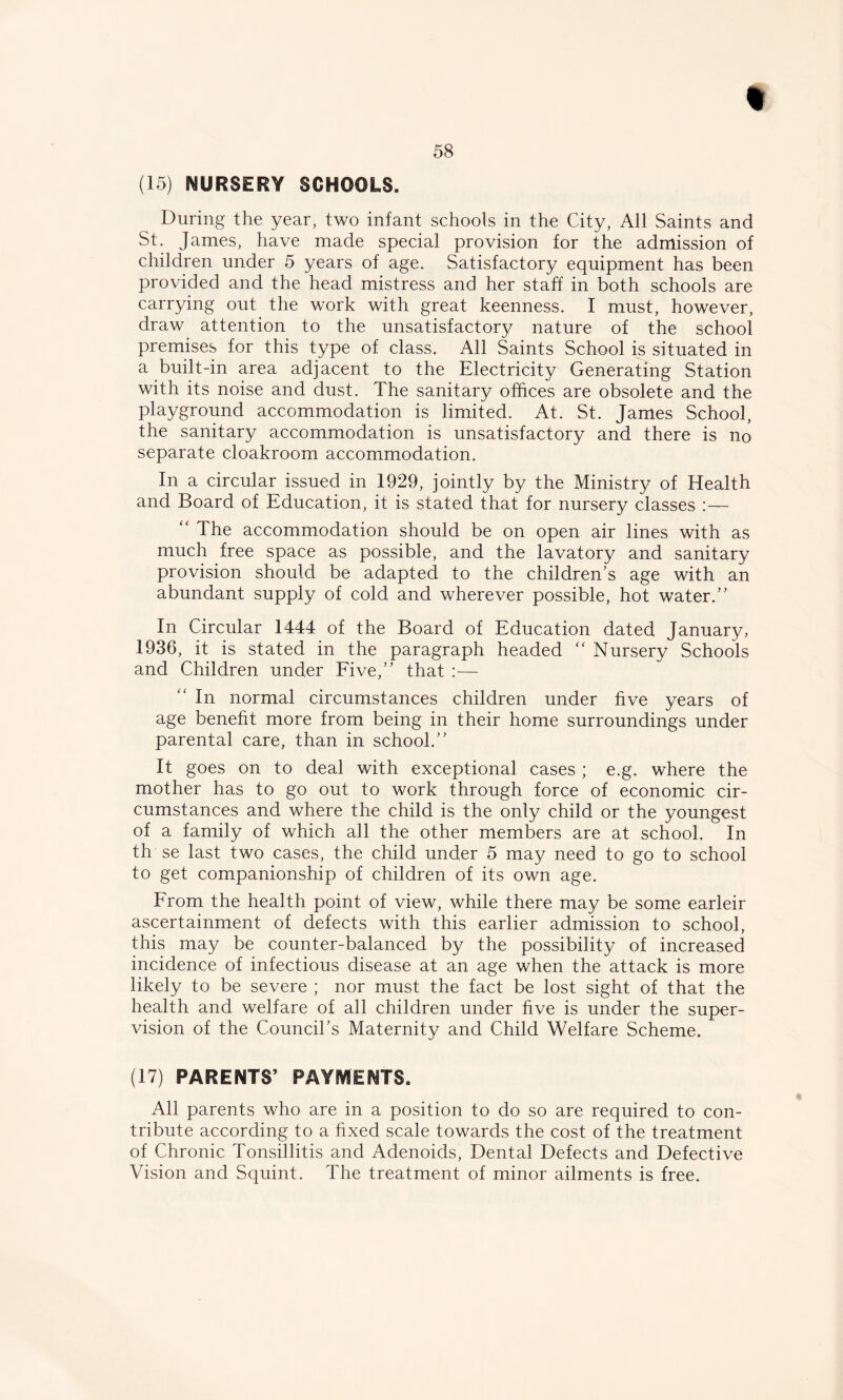 (15) NURSERY SCHOOLS. During the year, two infant schools in the City, All Saints and St. James, have made special provision for the admission of children under 5 years of age. Satisfactory equipment has been provided and the head mistress and her staff in both schools are carrying out the work with great keenness. I must, however, draw attention to the unsatisfactory nature of the school premises for this type of class. All Saints School is situated in a built-in area adjacent to the Electricity Generating Station with its noise and dust. The sanitary offices are obsolete and the playground accommodation is limited. At. St. James School, the sanitary accommodation is unsatisfactory and there is no separate cloakroom accommodation. In a circular issued in 1929, jointly by the Ministry of Health and Board of Education, it is stated that for nursery classes :— “ The accommodation should be on open air lines with as much free space as possible, and the lavatory and sanitary provision should be adapted to the children's age with an abundant supply of cold and wherever possible, hot water. In Circular 1444 of the Board of Education dated January, 1936, it is stated in the paragraph headed “ Nursery Schools and Children under Five, that :— “ In normal circumstances children under five years of age benefit more from being in their home surroundings under parental care, than in school. It goes on to deal with exceptional cases ; e.g. where the mother has to go out to work through force of economic cir- cumstances and where the child is the only child or the youngest of a family of which all the other members are at school. In th se last two cases, the child under 5 may need to go to school to get companionship of children of its own age. From the health point of view, while there may be some earleir ascertainment of defects with this earlier admission to school, this may be counter-balanced by the possibility of increased incidence of infectious disease at an age when the attack is more likely to be severe ; nor must the fact be lost sight of that the health and welfare of all children under five is under the super- vision of the Council’s Maternity and Child Welfare Scheme. (17) PARENTS’ PAYMENTS. All parents who are in a position to do so are required to con- tribute according to a fixed scale towards the cost of the treatment of Chronic Tonsillitis and Adenoids, Dental Defects and Defective Vision and Squint. The treatment of minor ailments is free.