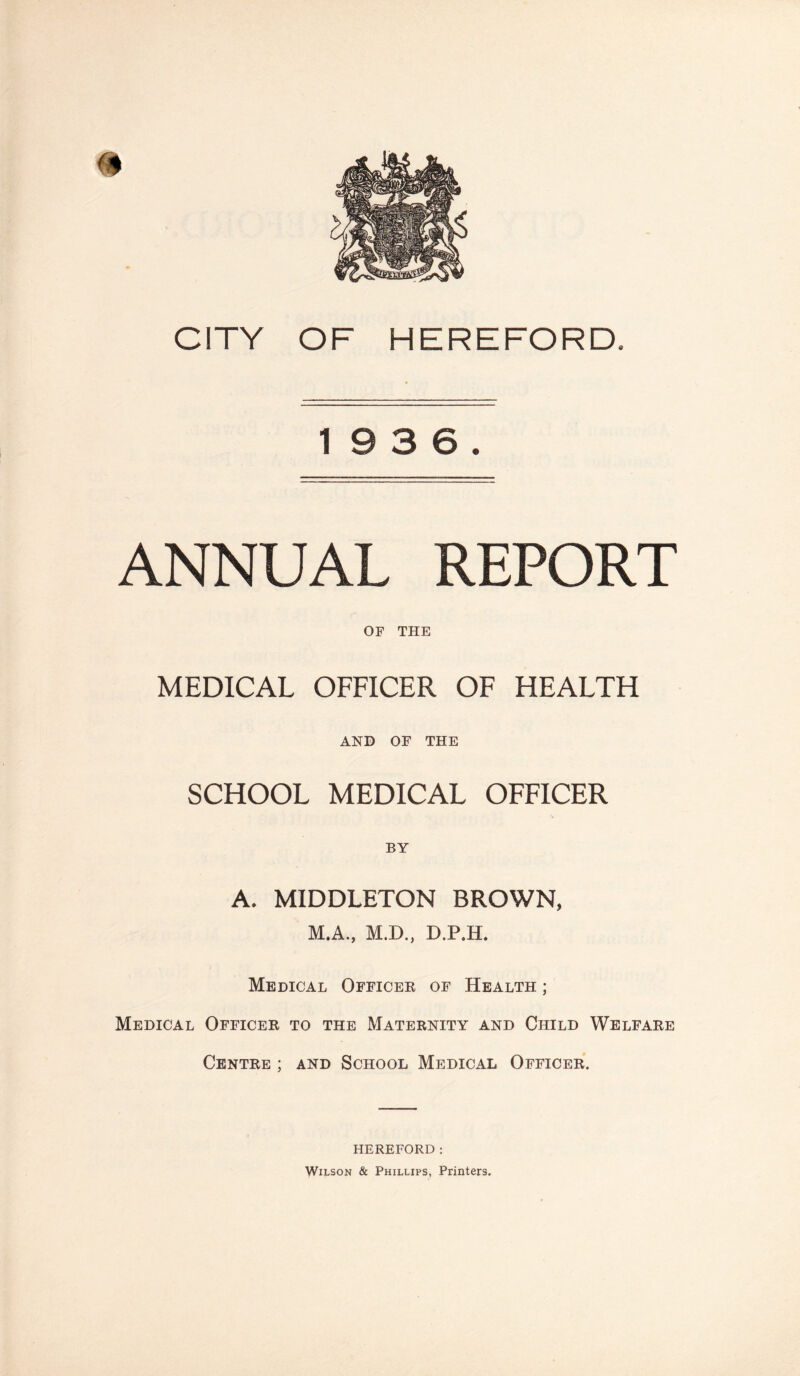 19 3 6. ANNUAL REPORT OF THE MEDICAL OFFICER OF HEALTH AND OF THE SCHOOL MEDICAL OFFICER A. MIDDLETON BROWN, M.A., M.D., D.P.H. Medical Officer of Health ; Medical Officer to the Maternity and Child Welfare Centre ; and School Medical Officer. HEREFORD: Wilson & Phillips, Printers.