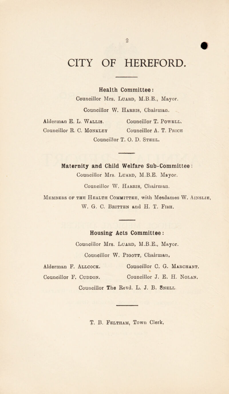 Health Committee: Councillor Mrs. Luard, M.B.E., Mayor. Councillor W. Harris, Chairman. Alderman E. L. Wallis. Councillor R. C. Monkley Councillor T. Powell. Councillor A. T. Price Councillor T. O. D. Steel. Maternity and Child Welfare Sub-Committee: Councillor Mrs. Luard, M.B.E. Mayor. Councillor W. Harris, Chairman. Members of the Health Committee, with Mesdames W. Ainslie W. G. C. Britten and H. T. Fish. Housing1 Acts Committee: Councillor Mrs. Luard, M.B.E., Mayor. Councillor W. Pigott, Chairman, Alderman F. Allcock. Councillor C. G. Marchant. Councillor F. Cuddon. Councillor J. E. H. Nolan, Councillor The Revd. L. J. B. Snell T, B. Feltham, Town Clerk,