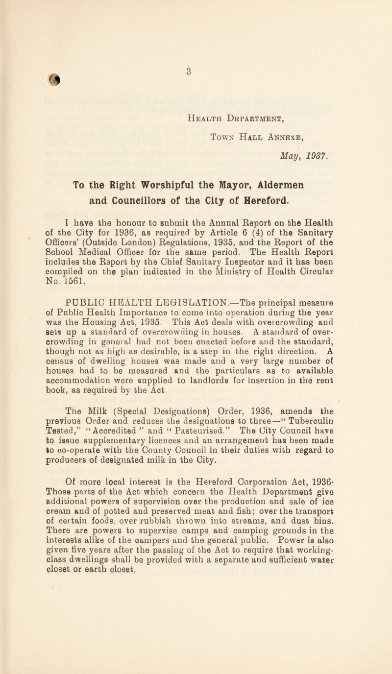 Health Department, Town Hall Annexe, May, 1937. To the Right Worshipful the Mayor, Aldermen and Councillors of the City of Hereford. I have the honour to submit the Annual Report on the Health of the City for 1936, as required by Article 6 (4) of the Sanitary Officers’ (Outside London) Regulations, 1935, and the Report of the School Medical Officer for the same period. The Health Report includes the Report by the Chief Sanitary Inspector and it has been compiled on the plan indicated in the Ministry of Health Circular No. 1561. PUBLIC HEALTH LEGISLATION.—The principal measure of Public Health Importance to come into operation during the year was the Housing Act, 1935. This Act deals with overcrowding and sets up a standard of overcrowding in houses. A standard of over- crowding in general had not been enacted before and the standard, though not as high as desirable, is a step in the right direction. A census of dwelling houses was made and a very large number of houses had to be measured and the particulars as to available accommodation were supplied to landlords for insertion in the rent book, as required by the Act. The Milk (Special Designations) Order, 1936, amends the previous Order and reduces the designations to three—“ Tuberculin Tested,” “Accredited ” and “ Pasteurised.” The City Council have to issue supplementary licences and an arrangement has been made to co-operate with the County Council in their duties with regard to producers of designated milk in the City. Of more local interest is the Hereford Corporation Act, 1936* Those parts of the Act which concern the Health Department give additional powers of supervision over the production and sale of ice cream and of potted and preserved meat and fish; over the transport of certain foods, over rubbish thrown into streams, and dust bins. There are powers to supervise camps and camping grounds in the interests alike of the campers and the general public. Power is also given five years after the passing of the Act to require that working- class dwellings shall be provided with a separate and sufficient water closet or earth closet.