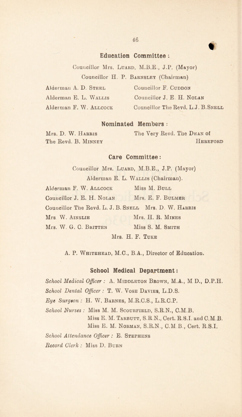 m Education Committee : Councillor Mrs. Luard, M.B.E., J.P. (Mayor) Councillor H. P. Barnsley (Chairman) Alderman A. D. Steel Councillor E. Cuddon Alderman E. L. Wallis Councillor J. E. H. Nolan Alderman E. W. Allcock Councillor The Revd. L.J. B.Snell Nominated Members : Mrs. D. W. Harris The Very Revd. The Dean of The Revd. B. Minney Hereford Care Committee: Councillor Mrs. Luard, M.B.E., J.P. (Mayor) Alderman E. L. Wallis (Chairman). Alderman F. W. Allcock Miss M. Bull Councillor J. E. H. Nolan Mrs. E. F. Bulmer Councillor The Revd. L. J. B. Snell Mrs. D. W. Harris Mrs W. Ainslie Mrs. H. R. Mines Mrs. W. G. 0. Britten Miss S. M. Smith Mrs. H. F. Tuke A. P. Whitehead, M.C., B.A., Director of Education. School Medical Department: School Medical Officer : A. Middleton Brown, M.A., M D., D.P.H. School Dental Officer : T. W. Vose Davies, L.D.S. Eye Surgeon : H. W. Barnes, M.R.C.S., L.R.C.P. School Nurses : Miss M. M. Scourfield, S.R.N., C.M.B. Miss E. M. Tarbutt, S.R.N., Cert. R.S.I, and C.M.B. Miss E. M. Norman, S.R.N., C.M.B., Cert. R.S.I. School Attendance Officer : E. Stephens Becord Clerk : Miss D. Burn