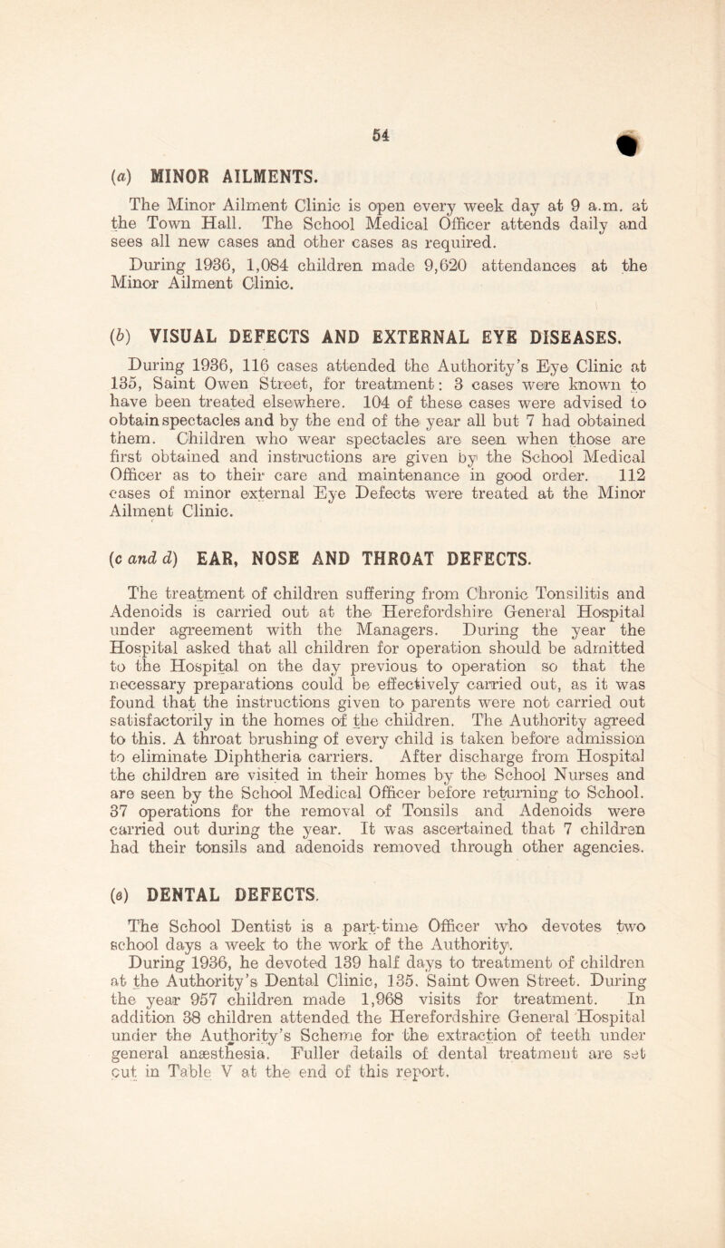 (a) MINOR AILMENTS. The Minor Ailment Clinic is open every week day at 9 a.m, at the Town Hall. The School Medical Officer attends daily and sees all new cases and other cases as required. During 1936, 1,084 children made 9,620 attendances at the Minor Ailment Clinic. (b) VISUAL DEFECTS AND EXTERNAL EYE DISEASES. During 1936, 116 cases attended the Authority’s Eye Clinic at 135, Saint Owen Street, for treatment: 3 cases were known to have been treated elsewhere. 104 of these cases were advised to obtain spectacles and by the end of the year all but 7 had obtained them. Children who wear spectacles are seen when those are first obtained and instructions are given by the School Medical Officer as to their care and maintenance in good order. 112 cases of minor external Eye Defects were treated at the Minor Ailment Clinic. r (candd) EAR, NOSE AND THROAT DEFECTS. The treatment of children suffering from Chronic Tonsilitis and Adenoids is carried out at the Herefordshire General Hospital under agreement with the Managers. During the year the Hospital asked that all children for operation should be admitted to the Hospital on the day previous to operation so that the necessary preparations could be effectively carried out, as it was found that the instructions given to parents were not carried out satisfactorily in the homes of the children. The Authority agreed to this. A throat brushing of every child is taken before admission to eliminate Diphtheria carriers. After discharge from Hospital the children are visited in their homes by the School Nurses and are seen by the School Medical Officer before returning to School. 37 operations for the removal of Tonsils and Adenoids were carried out during the year. It was ascertained that 7 children had their tonsils and adenoids removed through other agencies. (&) DENTAL DEFECTS. The School Dentist is a part-time Officer who devotes two school days a week to the work of the Authority. During 1936, he devoted 139 half days to treatment of children at the Authority’s Dental Clinic, 135. Saint Owen Street. During the year 957 children made 1,968 visits for treatment. In addition 38 children attended the Herefordshire General Hospital under the Authority’s Scheme for the extraction of teeth under general anaesthesia. Fuller details of dental treatment are set out in Table V at the end of this report.