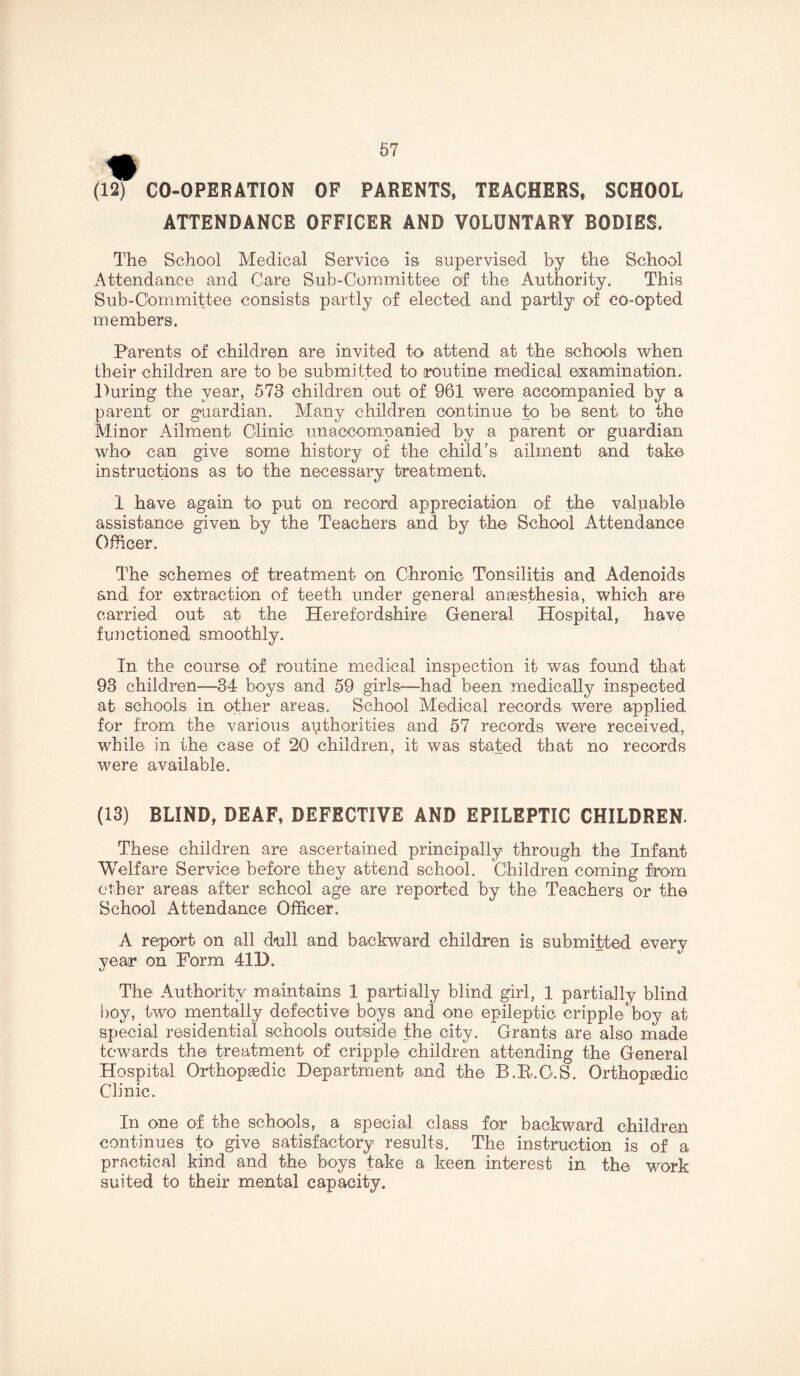 (12) CO-OPERATION OF PARENTS, TEACHERS, SCHOOL ATTENDANCE OFFICER AND VOLUNTARY BODIES, The School Medical Service is supervised by the School Attendance and Care Sub-Committee of the Authority. This Sub-Committee consists partly of elected and partly of co-opted members. Parents of children are invited to attend at the schools when their children are to be submitted to routine medical examination. During the year, 573 children out of 961 were accompanied by a parent or guardian. Many children continue to be sent to the Minor Ailment Clinic unaccompanied by a parent or guardian who can give some history of the child’s ailment and take instructions as to the necessary treatment. 1 have again to put on record appreciation of the valuable assistance given by the Teachers and by the School Attendance Officer. The schemes of treatment on Chronic T'onsilitis and Adenoids and for extraction of: teeth under general anaesthesia, which are carried out at the Herefordshire General Hospital, have functioned smoothly. In the course of routine medical inspection it was found that 93 children—34 boys and 59 girls—had been medically inspected at schools in other areas. School Medical records were applied for from the various authorities and 57 records were received, while in the case of 20 children, it was stated that no records were available. (13) BLIND, DEAF, DEFECTIVE AND EPILEPTIC CHILDREN. These children are ascertained principally through the Infant Welfare Service before they attend school. Children coming from other areas after school age are reported by the Teachers or the School Attendance Officer. A report on all dull and backward children is submitted every year on Form 41D. The Authority maintains 1 partially blind girl, 1 partially blind boy, two mentally defective boys and one epileptic cripple boy at special residential schools outside the city. Grants are also made towards the treatment of cripple children attending the General Hospital Orthopaedic Department and the B.B.G.S. Orthopaedic Clinic. In one of the schools, a special class for backward children continues to give satisfactory results. The instruction is of a practical kind and the boys take a keen interest in the work suited to their mental capacity.