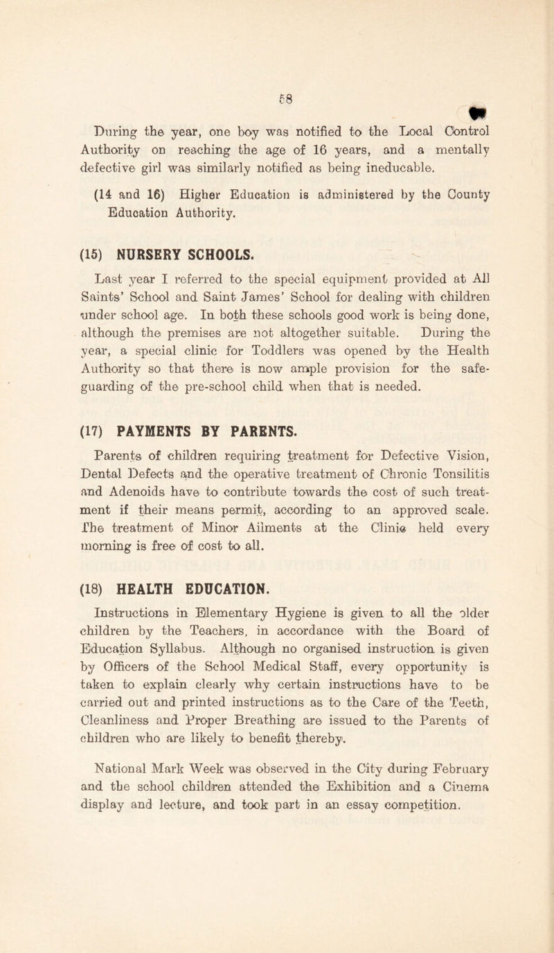 m During the year, one boy was notified to the Local Control Authority on reaching the age of 16 years, and a mentally defective girl was similarly notified as being ineducable. (H and 16) Higher Education is administered by the County Education Authority. (16) NURSERY SCHOOLS. Last year I referred to the special equipment provided at All Saints’ School and Saint James’ School for dealing with children under school age. In both these schools good work is being done, although the premises are not altogether suitable. During the year, a special clinic for Toddlers was opened by the Health Authority so that there is now ample provision for the safe- guarding of the pre-school child when that is needed. (17) PAYMENTS BY PARENTS. Parents of children requiring treatment for Defective Vision, Dental Defects and the operative treatment of Chronic Tonsilitis and Adenoids have to contribute towards the cost of such treat- ment if their means permit, according to an approved scale. The treatment of Minor Ailments at the Clinic held every morning is free of cost to all. (18) HEALTH EDUCATION. Instructions in Elementary Hygiene is given to all the older children by the Teachers, in accordance with the Board of Education Syllabus. Although no organised instruction is given by Officers of the School Medical Staff, every opportunity is taken to explain clearly why certain instructions have to be carried out and printed instructions as to the Care of the Teeth, Cleanliness and Proper Breathing are issued to the Parents of children who are likely to benefit thereby. National Mark Week was observed in the City during February and the school children attended the Exhibition and a Cinema display and lecture, and took part in an essay competition.