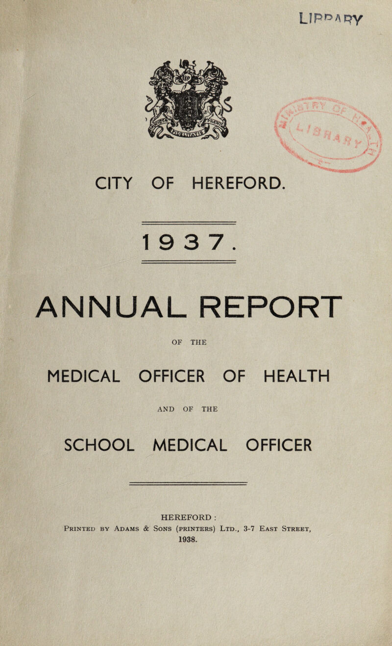 LIROAqy CITY OF HEREFORD 19 3 7. ANNUAL REPORT OF THE MEDICAL OFFICER OF HEALTH AND OF THE SCHOOL MEDICAL OFFICER HEREFORD: Printed by Adams & Sons (printers) Ltd., 3-7 East Street, 1938.