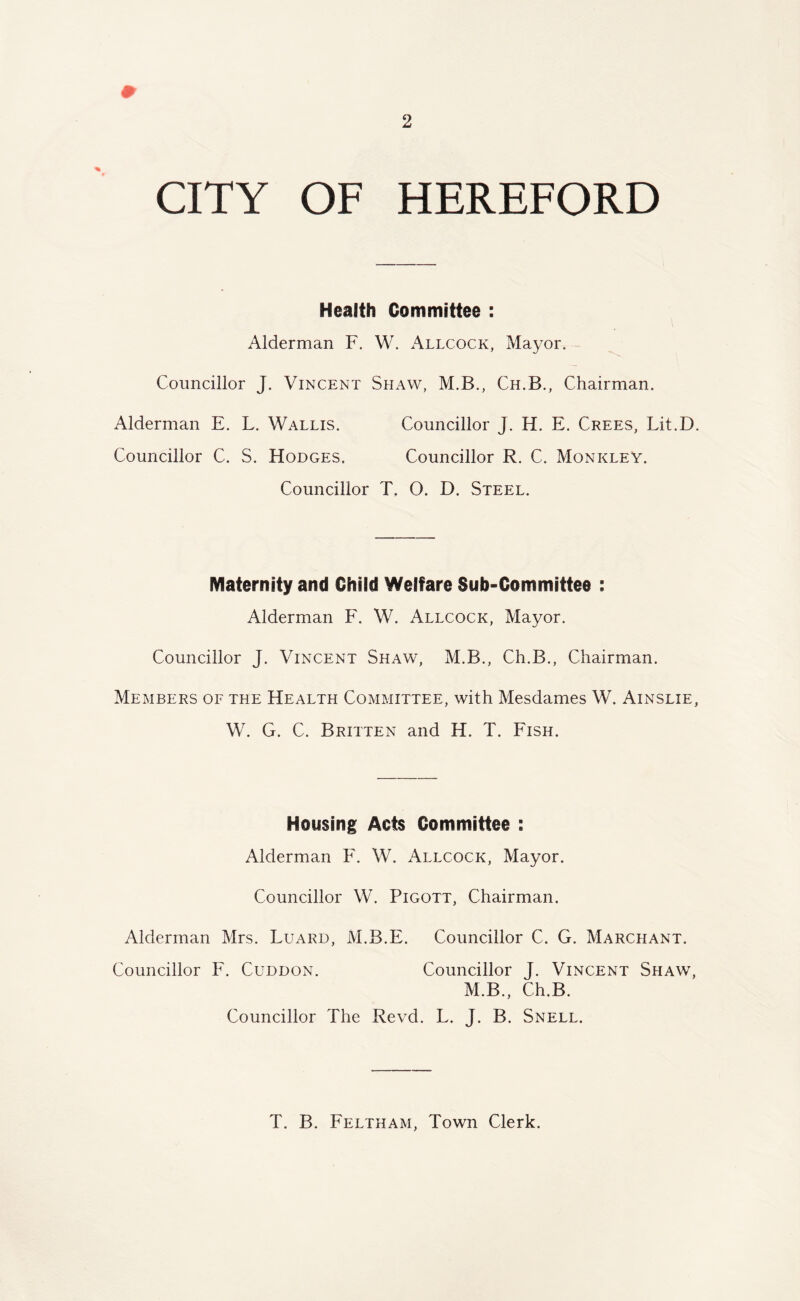 CITY OF HEREFORD Health Committee : Alderman F. W. Allcock, Mayor. Councillor J. Vincent Shaw, M.B., Ch.B., Chairman. Alderman E. L. Wallis. Councillor J. H. E. Crees, Lit.D. Councillor C. S. Hodges. Councillor R. C. Monkley. Councillor T. O. D. Steel. Maternity and Child Welfare Sub-Committee : Alderman F. W. Allcock, Mayor. Councillor J. Vincent Shaw, M.B., Ch.B., Chairman. Members of the Health Committee, with Mesdames W. Ainslie, W. G. C. Britten and H. T. Fish. Housing Acts Committee : Alderman F. W. Allcock, Mayor. Councillor W. Pigott, Chairman. Alderman Mrs. Luard, M.B.E. Councillor C. G. Marchant. Councillor F. Cuddon. Councillor J. Vincent Shaw, M.B., Ch.B. Councillor The Revd. L. J. B. Snell. T. B. Feltham, Town Clerk.