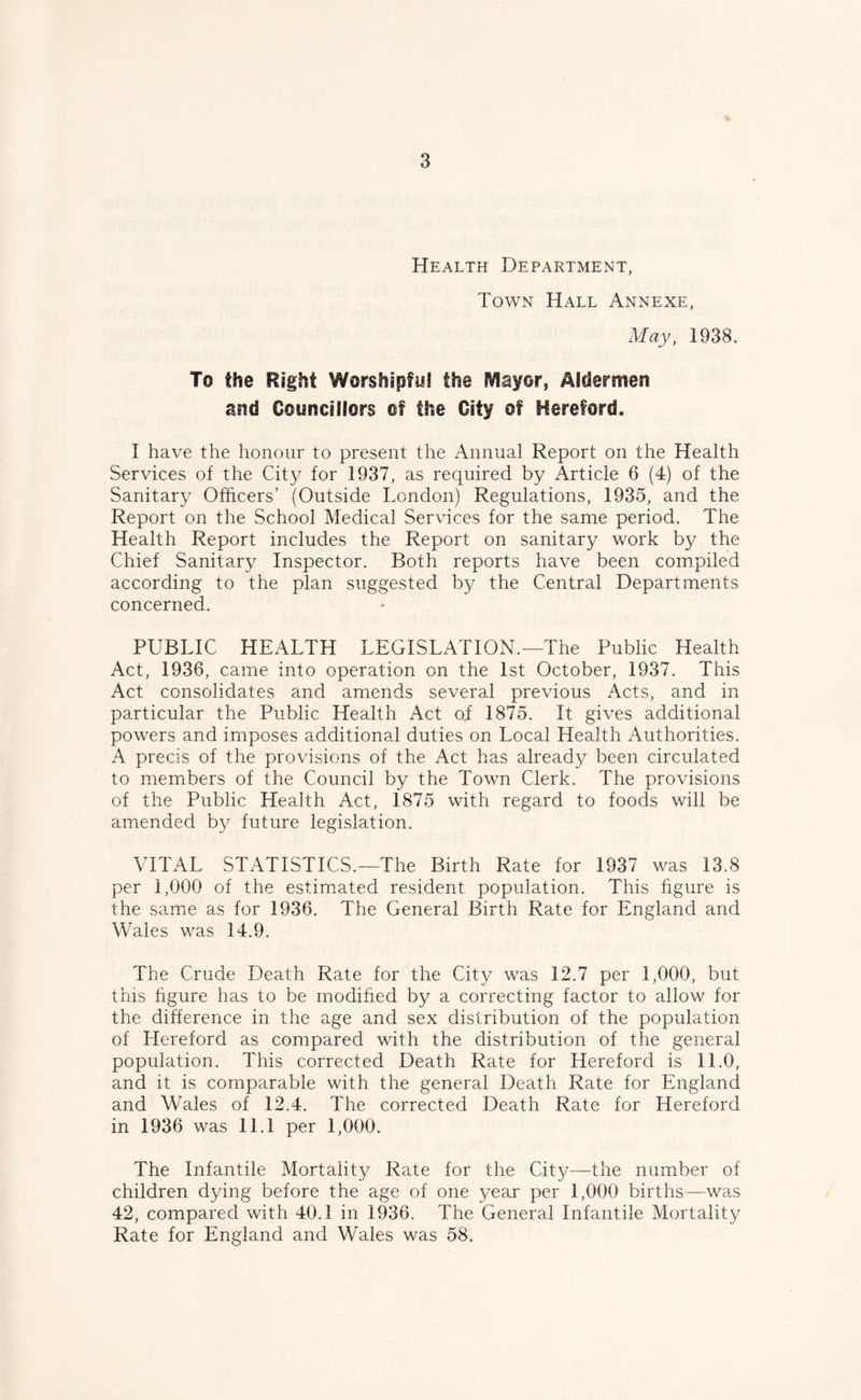 Health Department, Town Hall Annexe, May, 1938. To the Right Worshipfy! the Mayor, Aldermen and Councillors of the City of Hereford. I have the honour to present the Annual Report on the Health Services of the City for 1937, as required by Article 6 (4) of the Sanitary Officers’ (Outside London) Regulations, 1935, and the Report on the School Medical Services for the same period. The Health Report includes the Report on sanitary work by the Chief Sanitary Inspector. Both reports have been compiled according to the plan suggested by the Central Departments concerned. PUBLIC HEALTH LEGISLATION.—The Public Health Act, 1936, came into operation on the 1st October, 1937. This Act consolidates and amends several previous Acts, and in particular the Public Health Act of 1875. It gives additional powers and imposes additional duties on Local Health Authorities. A precis of the provisions of the Act has already been circulated to members of the Council by the Town Clerk. The provisions of the Public Health Act, 1875 with regard to foods will be amended by future legislation. VITAL STATISTICS.—The Birth Rate for 1937 was 13.8 per 1,000 of the estimated resident population. This figure is the same as for 1936. The General Birth Rate for England and Wales was 14.9. The Crude Death Rate for the City was 12.7 per 1,000, but this figure has to be modified by a correcting factor to allow for the difference in the age and sex distribution of the population of Hereford as compared with the distribution of the general population. This corrected Death Rate for Hereford is 11.0, and it is comparable with the general Death Rate for England and Wales of 12.4. The corrected Death Rate for Hereford in 1936 was 11.1 per 1,000. The Infantile Mortality Rate for the City—the number of children dying before the age of one year per 1,000 births—was 42, compared with 40.1 in 1936. The General Infantile Mortality Rate for England and Wales was 58.